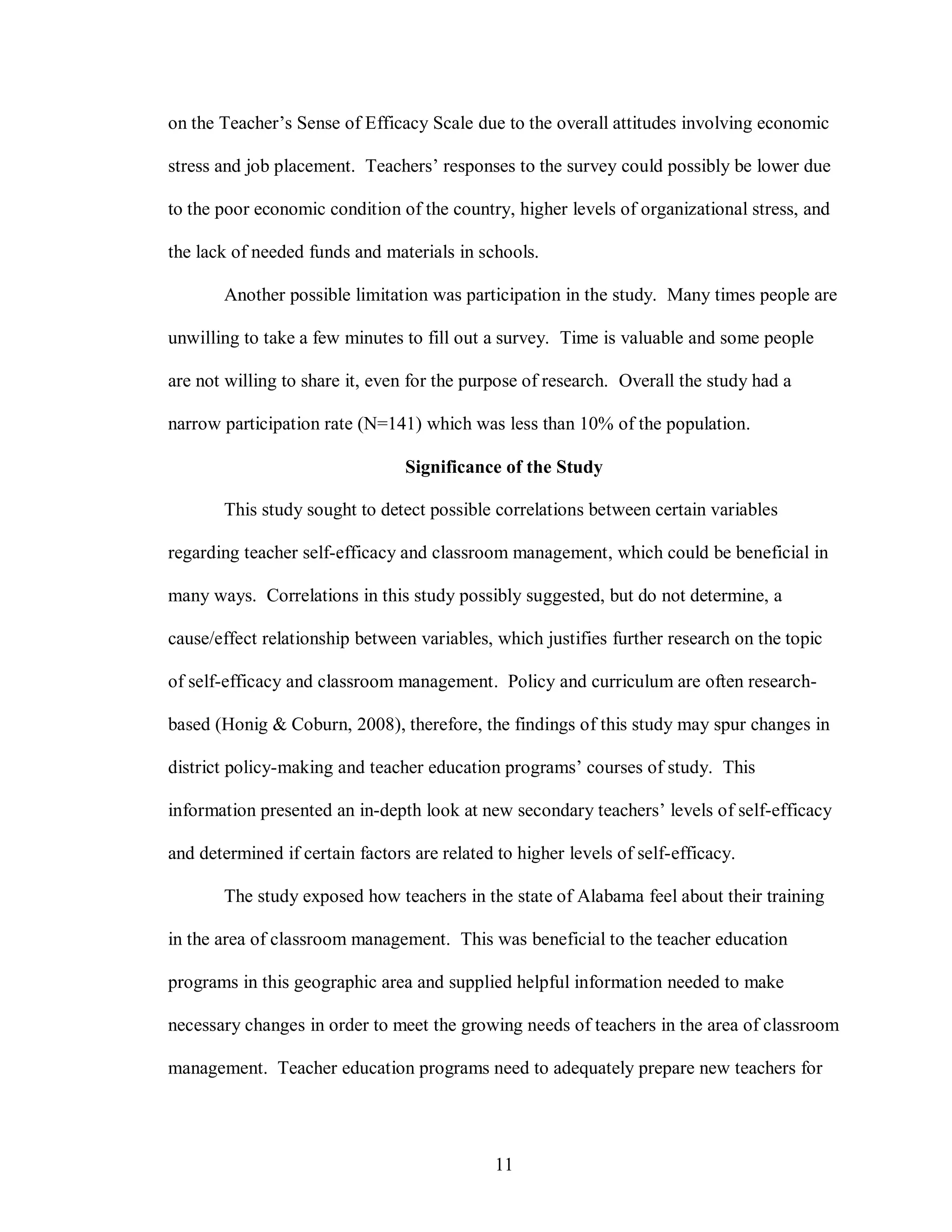 on the Teacher’s Sense of Efficacy Scale due to the overall attitudes involving economic

stress and job placement. Teachers’ responses to the survey could possibly be lower due

to the poor economic condition of the country, higher levels of organizational stress, and

the lack of needed funds and materials in schools.

       Another possible limitation was participation in the study. Many times people are

unwilling to take a few minutes to fill out a survey. Time is valuable and some people

are not willing to share it, even for the purpose of research. Overall the study had a

narrow participation rate (N=141) which was less than 10% of the population.

                                 Significance of the Study

       This study sought to detect possible correlations between certain variables

regarding teacher self-efficacy and classroom management, which could be beneficial in

many ways. Correlations in this study possibly suggested, but do not determine, a

cause/effect relationship between variables, which justifies further research on the topic

of self-efficacy and classroom management. Policy and curriculum are often research-

based (Honig & Coburn, 2008), therefore, the findings of this study may spur changes in

district policy-making and teacher education programs’ courses of study. This

information presented an in-depth look at new secondary teachers’ levels of self-efficacy

and determined if certain factors are related to higher levels of self-efficacy.

       The study exposed how teachers in the state of Alabama feel about their training

in the area of classroom management. This was beneficial to the teacher education

programs in this geographic area and supplied helpful information needed to make

necessary changes in order to meet the growing needs of teachers in the area of classroom

management. Teacher education programs need to adequately prepare new teachers for




                                              11
 