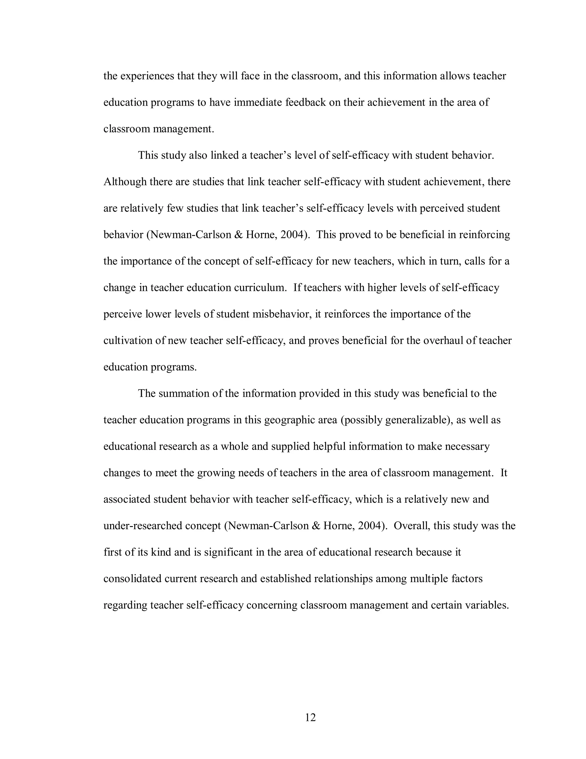 the experiences that they will face in the classroom, and this information allows teacher

education programs to have immediate feedback on their achievement in the area of

classroom management.

        This study also linked a teacher’s level of self-efficacy with student behavior.

Although there are studies that link teacher self-efficacy with student achievement, there

are relatively few studies that link teacher’s self-efficacy levels with perceived student

behavior (Newman-Carlson & Horne, 2004). This proved to be beneficial in reinforcing

the importance of the concept of self-efficacy for new teachers, which in turn, calls for a

change in teacher education curriculum. If teachers with higher levels of self-efficacy

perceive lower levels of student misbehavior, it reinforces the importance of the

cultivation of new teacher self-efficacy, and proves beneficial for the overhaul of teacher

education programs.

        The summation of the information provided in this study was beneficial to the

teacher education programs in this geographic area (possibly generalizable), as well as

educational research as a whole and supplied helpful information to make necessary

changes to meet the growing needs of teachers in the area of classroom management. It

associated student behavior with teacher self-efficacy, which is a relatively new and

under-researched concept (Newman-Carlson & Horne, 2004). Overall, this study was the

first of its kind and is significant in the area of educational research because it

consolidated current research and established relationships among multiple factors

regarding teacher self-efficacy concerning classroom management and certain variables.




                                              12
 
