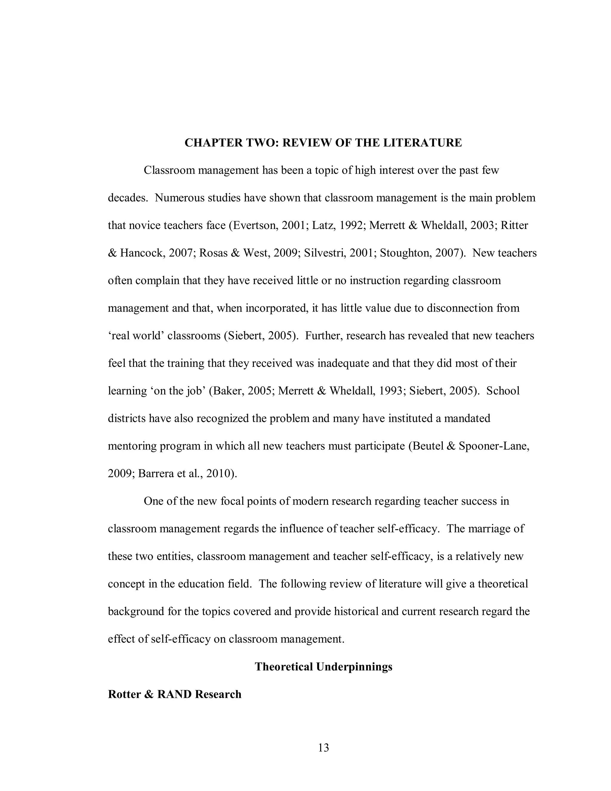 CHAPTER TWO: REVIEW OF THE LITERATURE

       Classroom management has been a topic of high interest over the past few

decades. Numerous studies have shown that classroom management is the main problem

that novice teachers face (Evertson, 2001; Latz, 1992; Merrett & Wheldall, 2003; Ritter

& Hancock, 2007; Rosas & West, 2009; Silvestri, 2001; Stoughton, 2007). New teachers

often complain that they have received little or no instruction regarding classroom

management and that, when incorporated, it has little value due to disconnection from

‘real world’ classrooms (Siebert, 2005). Further, research has revealed that new teachers

feel that the training that they received was inadequate and that they did most of their

learning ‘on the job’ (Baker, 2005; Merrett & Wheldall, 1993; Siebert, 2005). School

districts have also recognized the problem and many have instituted a mandated

mentoring program in which all new teachers must participate (Beutel & Spooner-Lane,

2009; Barrera et al., 2010).

       One of the new focal points of modern research regarding teacher success in

classroom management regards the influence of teacher self-efficacy. The marriage of

these two entities, classroom management and teacher self-efficacy, is a relatively new

concept in the education field. The following review of literature will give a theoretical

background for the topics covered and provide historical and current research regard the

effect of self-efficacy on classroom management.

                               Theoretical Underpinnings

Rotter & RAND Research



                                             13
 