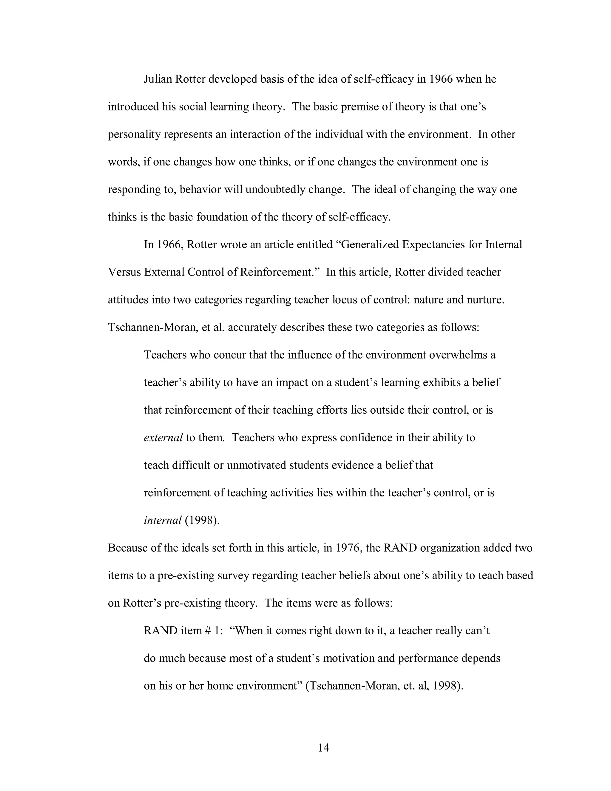Julian Rotter developed basis of the idea of self-efficacy in 1966 when he

introduced his social learning theory. The basic premise of theory is that one’s

personality represents an interaction of the individual with the environment. In other

words, if one changes how one thinks, or if one changes the environment one is

responding to, behavior will undoubtedly change. The ideal of changing the way one

thinks is the basic foundation of the theory of self-efficacy.

       In 1966, Rotter wrote an article entitled “Generalized Expectancies for Internal

Versus External Control of Reinforcement.” In this article, Rotter divided teacher

attitudes into two categories regarding teacher locus of control: nature and nurture.

Tschannen-Moran, et al. accurately describes these two categories as follows:

       Teachers who concur that the influence of the environment overwhelms a

       teacher’s ability to have an impact on a student’s learning exhibits a belief

       that reinforcement of their teaching efforts lies outside their control, or is

       external to them. Teachers who express confidence in their ability to

       teach difficult or unmotivated students evidence a belief that

       reinforcement of teaching activities lies within the teacher’s control, or is

       internal (1998).

Because of the ideals set forth in this article, in 1976, the RAND organization added two

items to a pre-existing survey regarding teacher beliefs about one’s ability to teach based

on Rotter’s pre-existing theory. The items were as follows:

       RAND item # 1: “When it comes right down to it, a teacher really can’t

       do much because most of a student’s motivation and performance depends

       on his or her home environment” (Tschannen-Moran, et. al, 1998).




                                             14
 