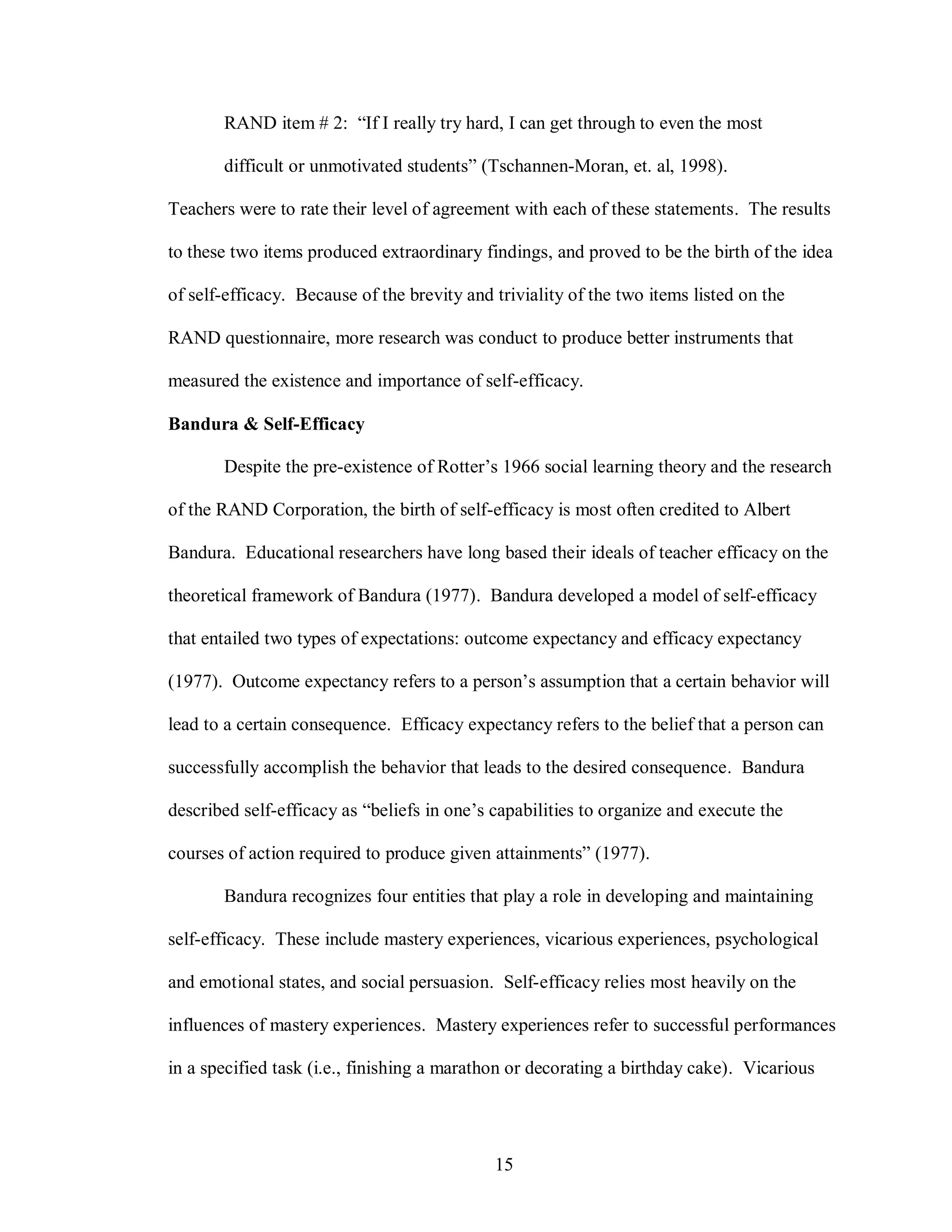 RAND item # 2: “If I really try hard, I can get through to even the most

       difficult or unmotivated students” (Tschannen-Moran, et. al, 1998).

Teachers were to rate their level of agreement with each of these statements. The results

to these two items produced extraordinary findings, and proved to be the birth of the idea

of self-efficacy. Because of the brevity and triviality of the two items listed on the

RAND questionnaire, more research was conduct to produce better instruments that

measured the existence and importance of self-efficacy.

Bandura & Self-Efficacy

       Despite the pre-existence of Rotter’s 1966 social learning theory and the research

of the RAND Corporation, the birth of self-efficacy is most often credited to Albert

Bandura. Educational researchers have long based their ideals of teacher efficacy on the

theoretical framework of Bandura (1977). Bandura developed a model of self-efficacy

that entailed two types of expectations: outcome expectancy and efficacy expectancy

(1977). Outcome expectancy refers to a person’s assumption that a certain behavior will

lead to a certain consequence. Efficacy expectancy refers to the belief that a person can

successfully accomplish the behavior that leads to the desired consequence. Bandura

described self-efficacy as “beliefs in one’s capabilities to organize and execute the

courses of action required to produce given attainments” (1977).

       Bandura recognizes four entities that play a role in developing and maintaining

self-efficacy. These include mastery experiences, vicarious experiences, psychological

and emotional states, and social persuasion. Self-efficacy relies most heavily on the

influences of mastery experiences. Mastery experiences refer to successful performances

in a specified task (i.e., finishing a marathon or decorating a birthday cake). Vicarious




                                             15
 