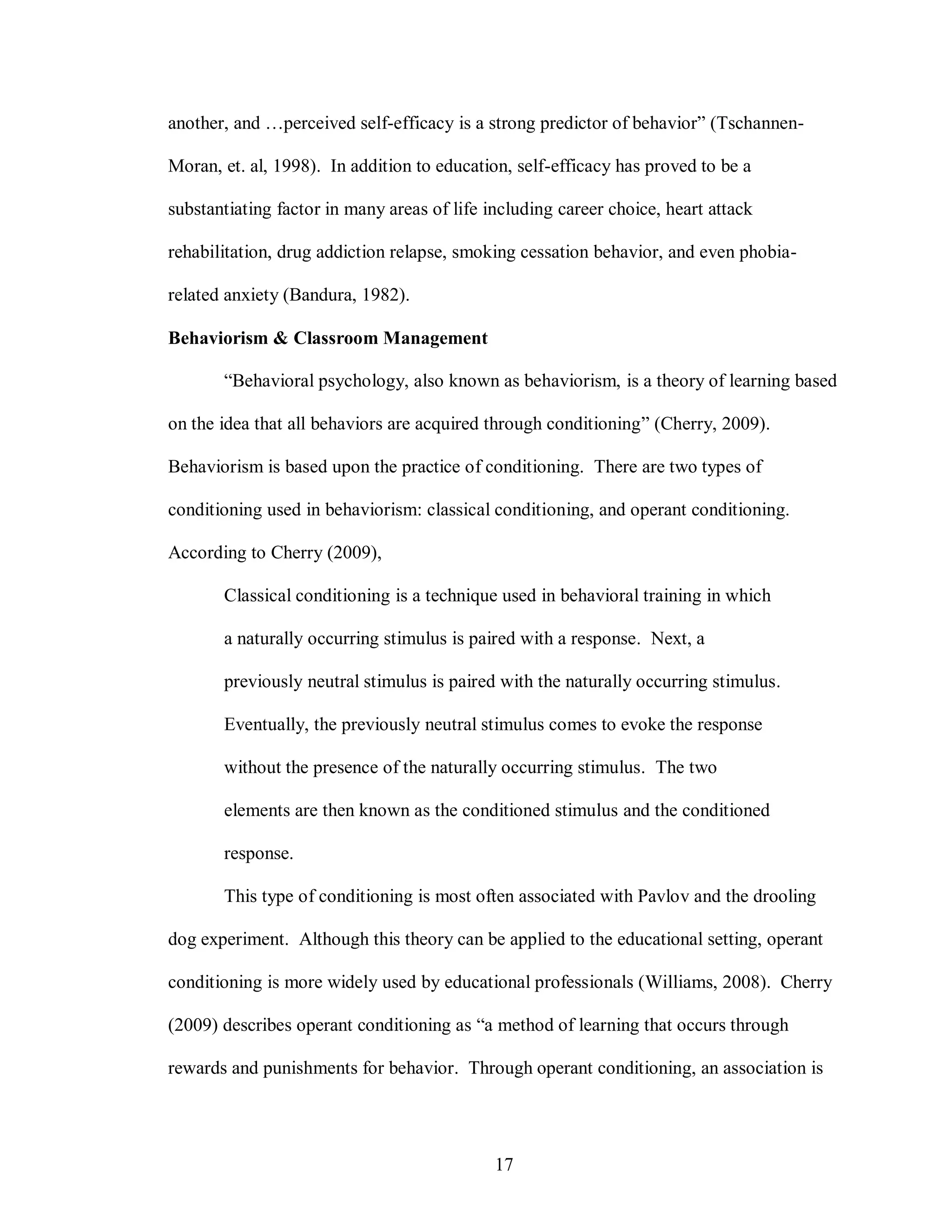another, and …perceived self-efficacy is a strong predictor of behavior” (Tschannen-

Moran, et. al, 1998). In addition to education, self-efficacy has proved to be a

substantiating factor in many areas of life including career choice, heart attack

rehabilitation, drug addiction relapse, smoking cessation behavior, and even phobia-

related anxiety (Bandura, 1982).

Behaviorism & Classroom Management

       “Behavioral psychology, also known as behaviorism, is a theory of learning based

on the idea that all behaviors are acquired through conditioning” (Cherry, 2009).

Behaviorism is based upon the practice of conditioning. There are two types of

conditioning used in behaviorism: classical conditioning, and operant conditioning.

According to Cherry (2009),

       Classical conditioning is a technique used in behavioral training in which

       a naturally occurring stimulus is paired with a response. Next, a

       previously neutral stimulus is paired with the naturally occurring stimulus.

       Eventually, the previously neutral stimulus comes to evoke the response

       without the presence of the naturally occurring stimulus. The two

       elements are then known as the conditioned stimulus and the conditioned

       response.

       This type of conditioning is most often associated with Pavlov and the drooling

dog experiment. Although this theory can be applied to the educational setting, operant

conditioning is more widely used by educational professionals (Williams, 2008). Cherry

(2009) describes operant conditioning as “a method of learning that occurs through

rewards and punishments for behavior. Through operant conditioning, an association is




                                             17
 