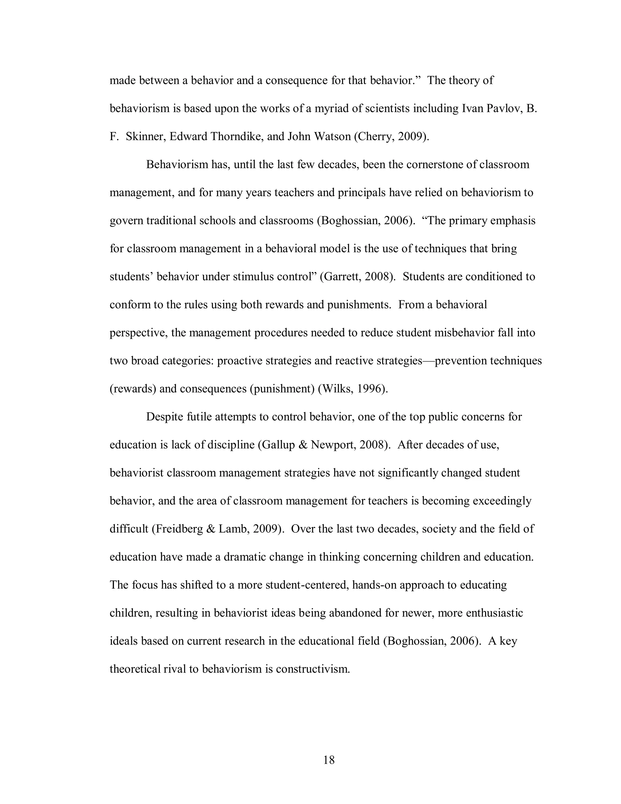made between a behavior and a consequence for that behavior.” The theory of

behaviorism is based upon the works of a myriad of scientists including Ivan Pavlov, B.

F. Skinner, Edward Thorndike, and John Watson (Cherry, 2009).

       Behaviorism has, until the last few decades, been the cornerstone of classroom

management, and for many years teachers and principals have relied on behaviorism to

govern traditional schools and classrooms (Boghossian, 2006). “The primary emphasis

for classroom management in a behavioral model is the use of techniques that bring

students’ behavior under stimulus control” (Garrett, 2008). Students are conditioned to

conform to the rules using both rewards and punishments. From a behavioral

perspective, the management procedures needed to reduce student misbehavior fall into

two broad categories: proactive strategies and reactive strategies—prevention techniques

(rewards) and consequences (punishment) (Wilks, 1996).

       Despite futile attempts to control behavior, one of the top public concerns for

education is lack of discipline (Gallup & Newport, 2008). After decades of use,

behaviorist classroom management strategies have not significantly changed student

behavior, and the area of classroom management for teachers is becoming exceedingly

difficult (Freidberg & Lamb, 2009). Over the last two decades, society and the field of

education have made a dramatic change in thinking concerning children and education.

The focus has shifted to a more student-centered, hands-on approach to educating

children, resulting in behaviorist ideas being abandoned for newer, more enthusiastic

ideals based on current research in the educational field (Boghossian, 2006). A key

theoretical rival to behaviorism is constructivism.




                                             18
 