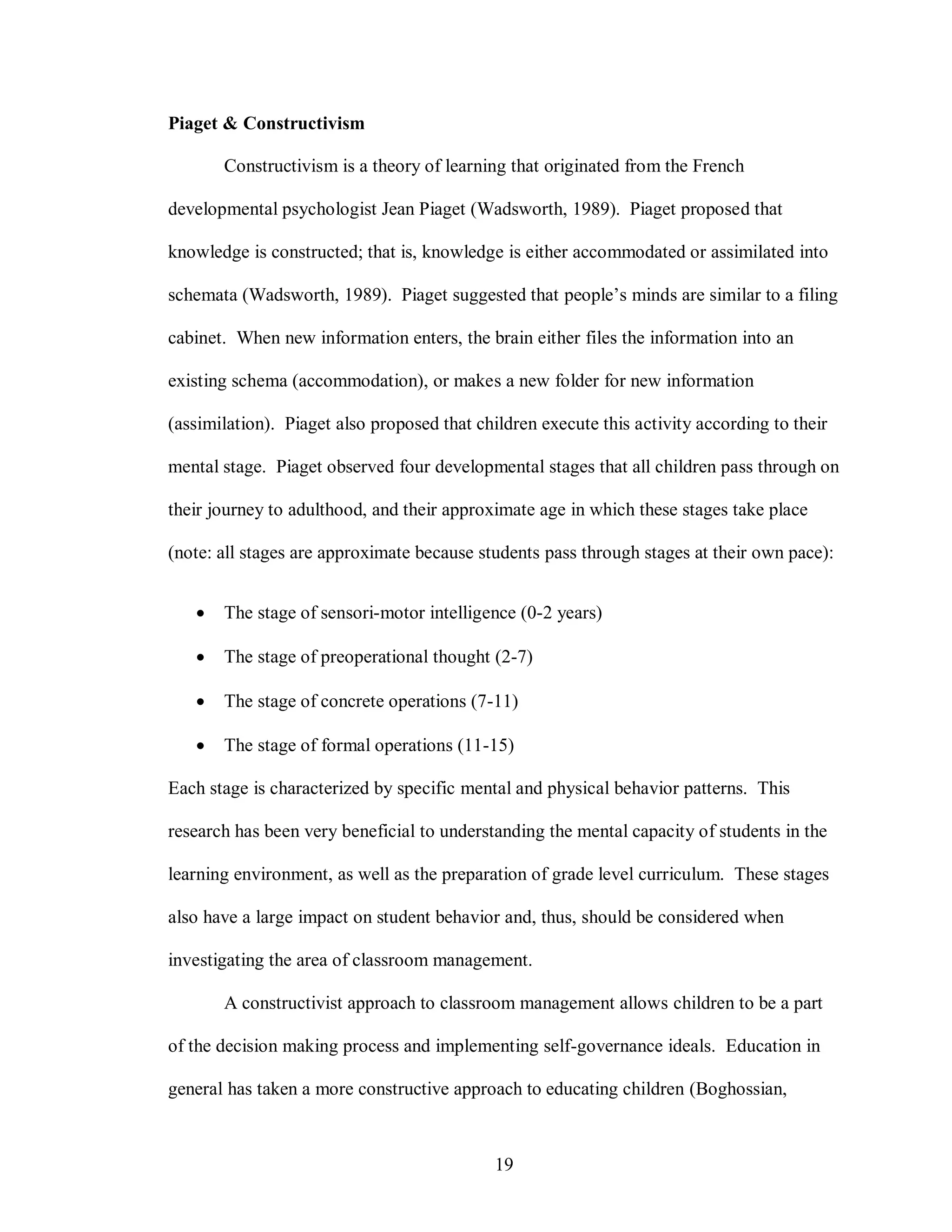 Piaget & Constructivism

       Constructivism is a theory of learning that originated from the French

developmental psychologist Jean Piaget (Wadsworth, 1989). Piaget proposed that

knowledge is constructed; that is, knowledge is either accommodated or assimilated into

schemata (Wadsworth, 1989). Piaget suggested that people’s minds are similar to a filing

cabinet. When new information enters, the brain either files the information into an

existing schema (accommodation), or makes a new folder for new information

(assimilation). Piaget also proposed that children execute this activity according to their

mental stage. Piaget observed four developmental stages that all children pass through on

their journey to adulthood, and their approximate age in which these stages take place

(note: all stages are approximate because students pass through stages at their own pace):


      The stage of sensori-motor intelligence (0-2 years)

      The stage of preoperational thought (2-7)

      The stage of concrete operations (7-11)

      The stage of formal operations (11-15)

Each stage is characterized by specific mental and physical behavior patterns. This

research has been very beneficial to understanding the mental capacity of students in the

learning environment, as well as the preparation of grade level curriculum. These stages

also have a large impact on student behavior and, thus, should be considered when

investigating the area of classroom management.

       A constructivist approach to classroom management allows children to be a part

of the decision making process and implementing self-governance ideals. Education in

general has taken a more constructive approach to educating children (Boghossian,



                                             19
 