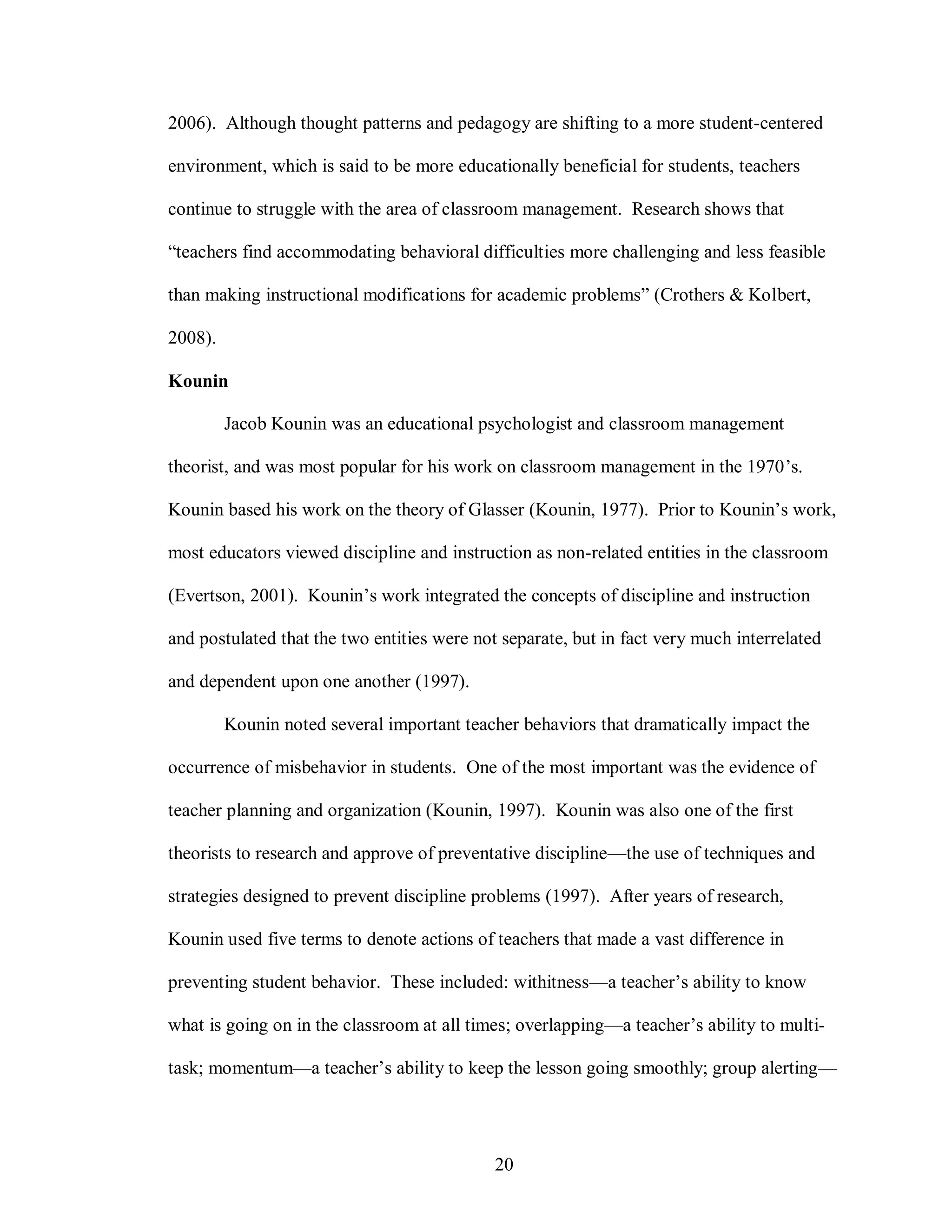 2006). Although thought patterns and pedagogy are shifting to a more student-centered

environment, which is said to be more educationally beneficial for students, teachers

continue to struggle with the area of classroom management. Research shows that

“teachers find accommodating behavioral difficulties more challenging and less feasible

than making instructional modifications for academic problems” (Crothers & Kolbert,

2008).

Kounin

         Jacob Kounin was an educational psychologist and classroom management

theorist, and was most popular for his work on classroom management in the 1970’s.

Kounin based his work on the theory of Glasser (Kounin, 1977). Prior to Kounin’s work,

most educators viewed discipline and instruction as non-related entities in the classroom

(Evertson, 2001). Kounin’s work integrated the concepts of discipline and instruction

and postulated that the two entities were not separate, but in fact very much interrelated

and dependent upon one another (1997).

         Kounin noted several important teacher behaviors that dramatically impact the

occurrence of misbehavior in students. One of the most important was the evidence of

teacher planning and organization (Kounin, 1997). Kounin was also one of the first

theorists to research and approve of preventative discipline—the use of techniques and

strategies designed to prevent discipline problems (1997). After years of research,

Kounin used five terms to denote actions of teachers that made a vast difference in

preventing student behavior. These included: withitness—a teacher’s ability to know

what is going on in the classroom at all times; overlapping—a teacher’s ability to multi-

task; momentum—a teacher’s ability to keep the lesson going smoothly; group alerting—




                                             20
 