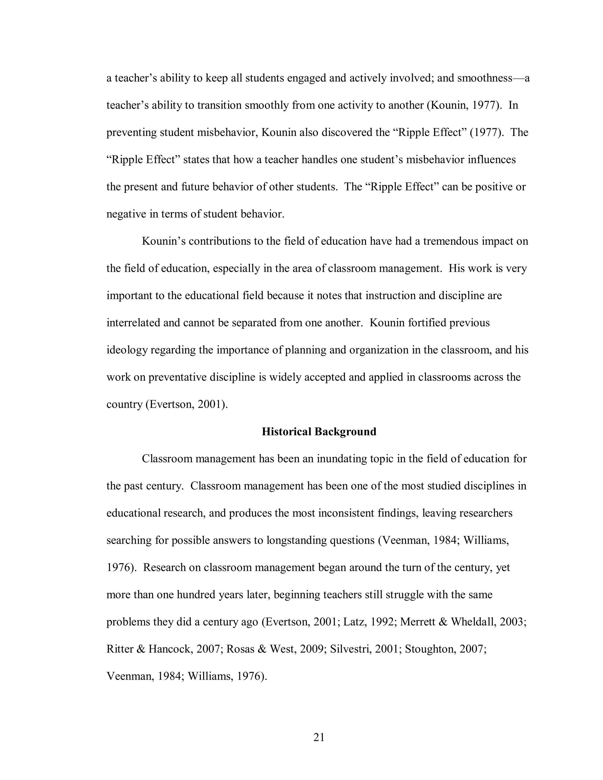 a teacher’s ability to keep all students engaged and actively involved; and smoothness—a

teacher’s ability to transition smoothly from one activity to another (Kounin, 1977). In

preventing student misbehavior, Kounin also discovered the “Ripple Effect” (1977). The

“Ripple Effect” states that how a teacher handles one student’s misbehavior influences

the present and future behavior of other students. The “Ripple Effect” can be positive or

negative in terms of student behavior.

       Kounin’s contributions to the field of education have had a tremendous impact on

the field of education, especially in the area of classroom management. His work is very

important to the educational field because it notes that instruction and discipline are

interrelated and cannot be separated from one another. Kounin fortified previous

ideology regarding the importance of planning and organization in the classroom, and his

work on preventative discipline is widely accepted and applied in classrooms across the

country (Evertson, 2001).

                                  Historical Background

       Classroom management has been an inundating topic in the field of education for

the past century. Classroom management has been one of the most studied disciplines in

educational research, and produces the most inconsistent findings, leaving researchers

searching for possible answers to longstanding questions (Veenman, 1984; Williams,

1976). Research on classroom management began around the turn of the century, yet

more than one hundred years later, beginning teachers still struggle with the same

problems they did a century ago (Evertson, 2001; Latz, 1992; Merrett & Wheldall, 2003;

Ritter & Hancock, 2007; Rosas & West, 2009; Silvestri, 2001; Stoughton, 2007;

Veenman, 1984; Williams, 1976).




                                             21
 