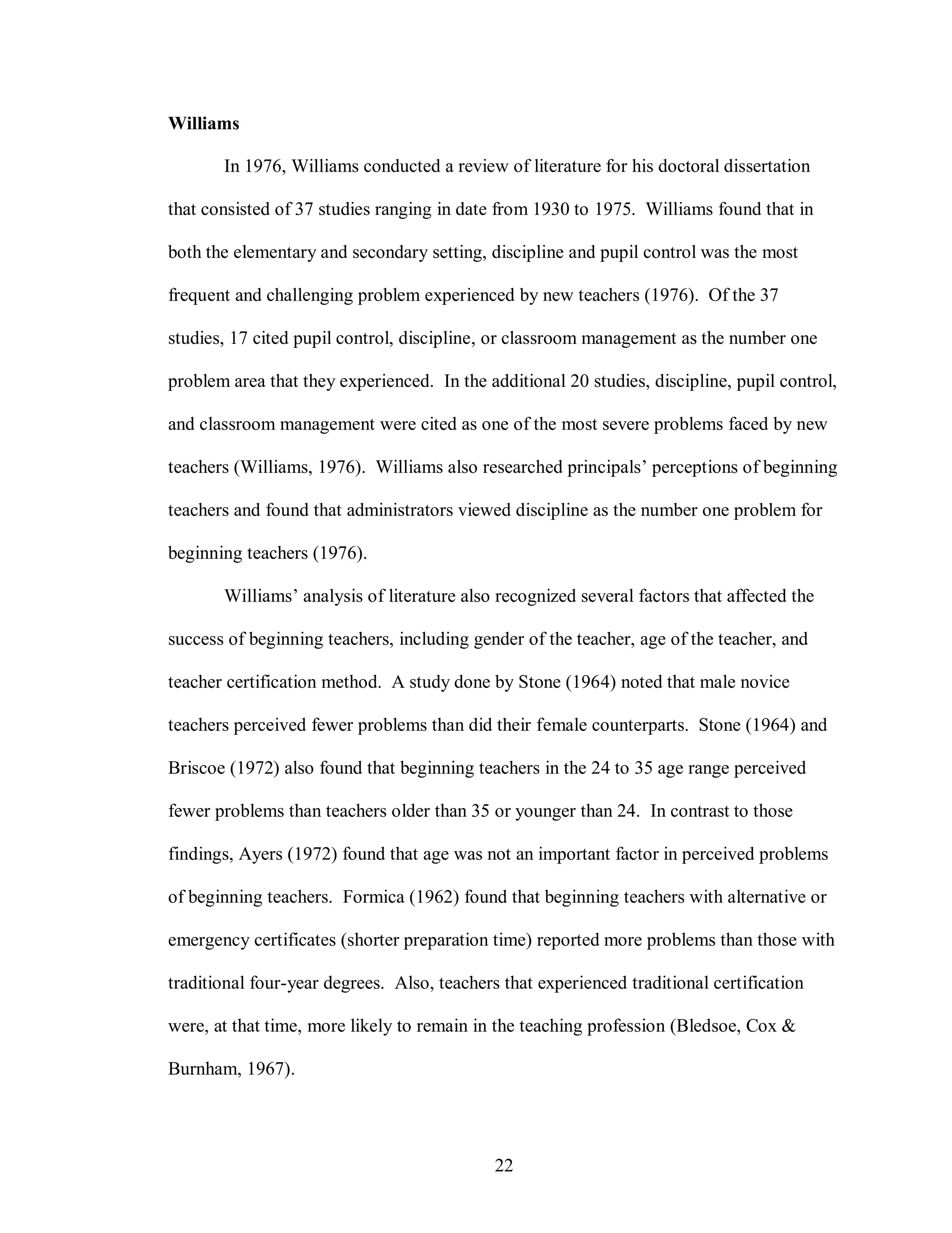 Williams

       In 1976, Williams conducted a review of literature for his doctoral dissertation

that consisted of 37 studies ranging in date from 1930 to 1975. Williams found that in

both the elementary and secondary setting, discipline and pupil control was the most

frequent and challenging problem experienced by new teachers (1976). Of the 37

studies, 17 cited pupil control, discipline, or classroom management as the number one

problem area that they experienced. In the additional 20 studies, discipline, pupil control,

and classroom management were cited as one of the most severe problems faced by new

teachers (Williams, 1976). Williams also researched principals’ perceptions of beginning

teachers and found that administrators viewed discipline as the number one problem for

beginning teachers (1976).

       Williams’ analysis of literature also recognized several factors that affected the

success of beginning teachers, including gender of the teacher, age of the teacher, and

teacher certification method. A study done by Stone (1964) noted that male novice

teachers perceived fewer problems than did their female counterparts. Stone (1964) and

Briscoe (1972) also found that beginning teachers in the 24 to 35 age range perceived

fewer problems than teachers older than 35 or younger than 24. In contrast to those

findings, Ayers (1972) found that age was not an important factor in perceived problems

of beginning teachers. Formica (1962) found that beginning teachers with alternative or

emergency certificates (shorter preparation time) reported more problems than those with

traditional four-year degrees. Also, teachers that experienced traditional certification

were, at that time, more likely to remain in the teaching profession (Bledsoe, Cox &

Burnham, 1967).




                                             22
 