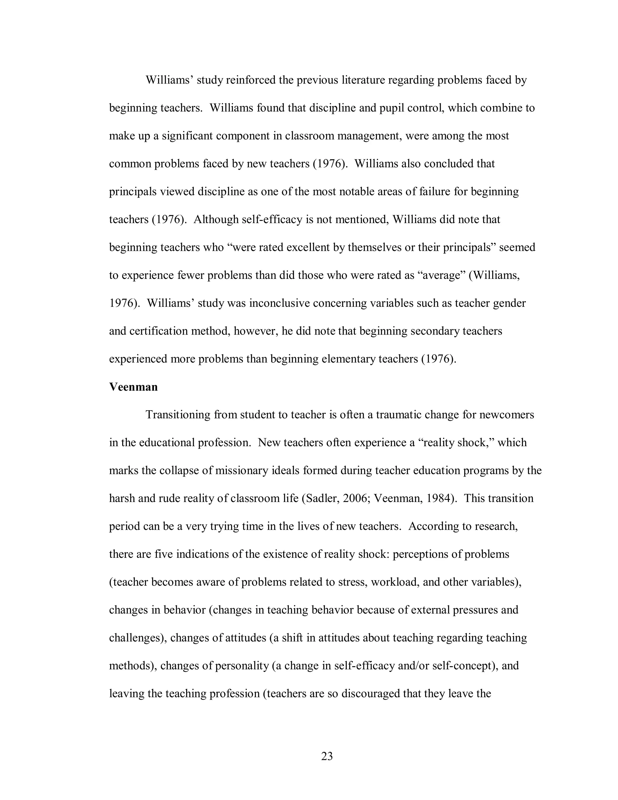 Williams’ study reinforced the previous literature regarding problems faced by

beginning teachers. Williams found that discipline and pupil control, which combine to

make up a significant component in classroom management, were among the most

common problems faced by new teachers (1976). Williams also concluded that

principals viewed discipline as one of the most notable areas of failure for beginning

teachers (1976). Although self-efficacy is not mentioned, Williams did note that

beginning teachers who “were rated excellent by themselves or their principals” seemed

to experience fewer problems than did those who were rated as “average” (Williams,

1976). Williams’ study was inconclusive concerning variables such as teacher gender

and certification method, however, he did note that beginning secondary teachers

experienced more problems than beginning elementary teachers (1976).

Veenman

       Transitioning from student to teacher is often a traumatic change for newcomers

in the educational profession. New teachers often experience a “reality shock,” which

marks the collapse of missionary ideals formed during teacher education programs by the

harsh and rude reality of classroom life (Sadler, 2006; Veenman, 1984). This transition

period can be a very trying time in the lives of new teachers. According to research,

there are five indications of the existence of reality shock: perceptions of problems

(teacher becomes aware of problems related to stress, workload, and other variables),

changes in behavior (changes in teaching behavior because of external pressures and

challenges), changes of attitudes (a shift in attitudes about teaching regarding teaching

methods), changes of personality (a change in self-efficacy and/or self-concept), and

leaving the teaching profession (teachers are so discouraged that they leave the




                                             23
 