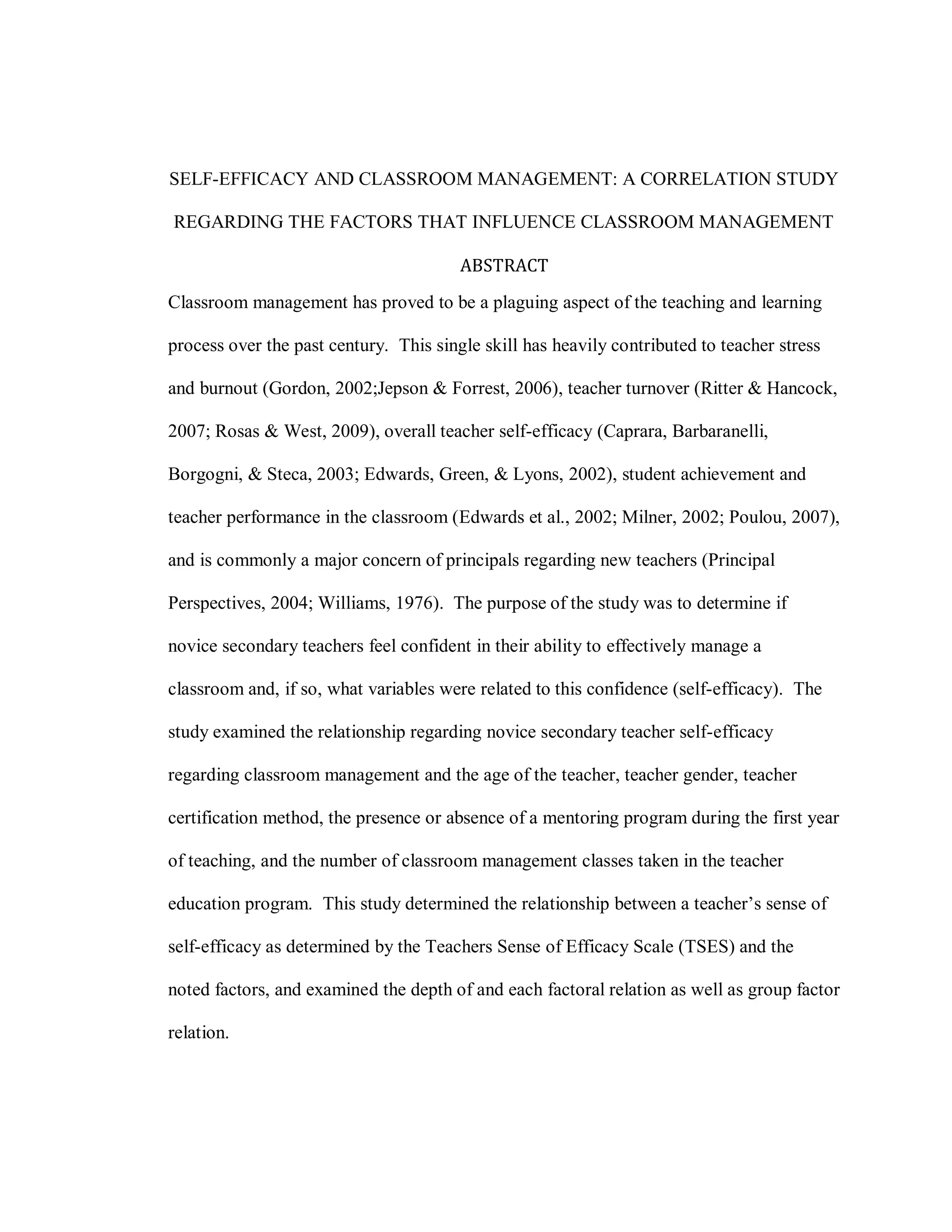 SELF-EFFICACY AND CLASSROOM MANAGEMENT: A CORRELATION STUDY

REGARDING THE FACTORS THAT INFLUENCE CLASSROOM MANAGEMENT

                                        ABSTRACT
Classroom management has proved to be a plaguing aspect of the teaching and learning

process over the past century. This single skill has heavily contributed to teacher stress

and burnout (Gordon, 2002;Jepson & Forrest, 2006), teacher turnover (Ritter & Hancock,

2007; Rosas & West, 2009), overall teacher self-efficacy (Caprara, Barbaranelli,

Borgogni, & Steca, 2003; Edwards, Green, & Lyons, 2002), student achievement and

teacher performance in the classroom (Edwards et al., 2002; Milner, 2002; Poulou, 2007),

and is commonly a major concern of principals regarding new teachers (Principal

Perspectives, 2004; Williams, 1976). The purpose of the study was to determine if

novice secondary teachers feel confident in their ability to effectively manage a

classroom and, if so, what variables were related to this confidence (self-efficacy). The

study examined the relationship regarding novice secondary teacher self-efficacy

regarding classroom management and the age of the teacher, teacher gender, teacher

certification method, the presence or absence of a mentoring program during the first year

of teaching, and the number of classroom management classes taken in the teacher

education program. This study determined the relationship between a teacher’s sense of

self-efficacy as determined by the Teachers Sense of Efficacy Scale (TSES) and the

noted factors, and examined the depth of and each factoral relation as well as group factor

relation.
 