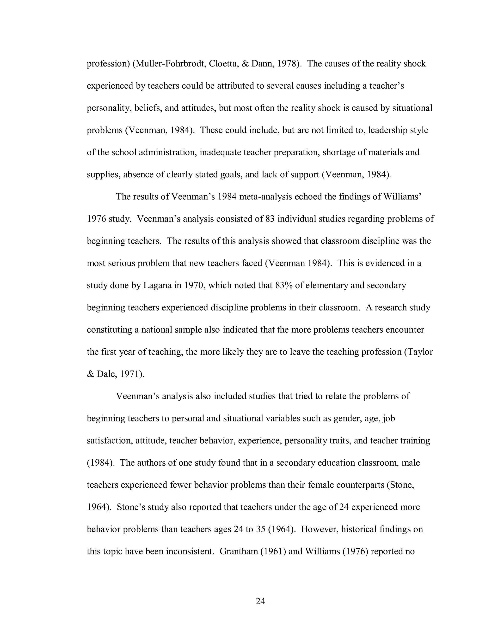 profession) (Muller-Fohrbrodt, Cloetta, & Dann, 1978). The causes of the reality shock

experienced by teachers could be attributed to several causes including a teacher’s

personality, beliefs, and attitudes, but most often the reality shock is caused by situational

problems (Veenman, 1984). These could include, but are not limited to, leadership style

of the school administration, inadequate teacher preparation, shortage of materials and

supplies, absence of clearly stated goals, and lack of support (Veenman, 1984).

       The results of Veenman’s 1984 meta-analysis echoed the findings of Williams’

1976 study. Veenman’s analysis consisted of 83 individual studies regarding problems of

beginning teachers. The results of this analysis showed that classroom discipline was the

most serious problem that new teachers faced (Veenman 1984). This is evidenced in a

study done by Lagana in 1970, which noted that 83% of elementary and secondary

beginning teachers experienced discipline problems in their classroom. A research study

constituting a national sample also indicated that the more problems teachers encounter

the first year of teaching, the more likely they are to leave the teaching profession (Taylor

& Dale, 1971).

       Veenman’s analysis also included studies that tried to relate the problems of

beginning teachers to personal and situational variables such as gender, age, job

satisfaction, attitude, teacher behavior, experience, personality traits, and teacher training

(1984). The authors of one study found that in a secondary education classroom, male

teachers experienced fewer behavior problems than their female counterparts (Stone,

1964). Stone’s study also reported that teachers under the age of 24 experienced more

behavior problems than teachers ages 24 to 35 (1964). However, historical findings on

this topic have been inconsistent. Grantham (1961) and Williams (1976) reported no




                                              24
 