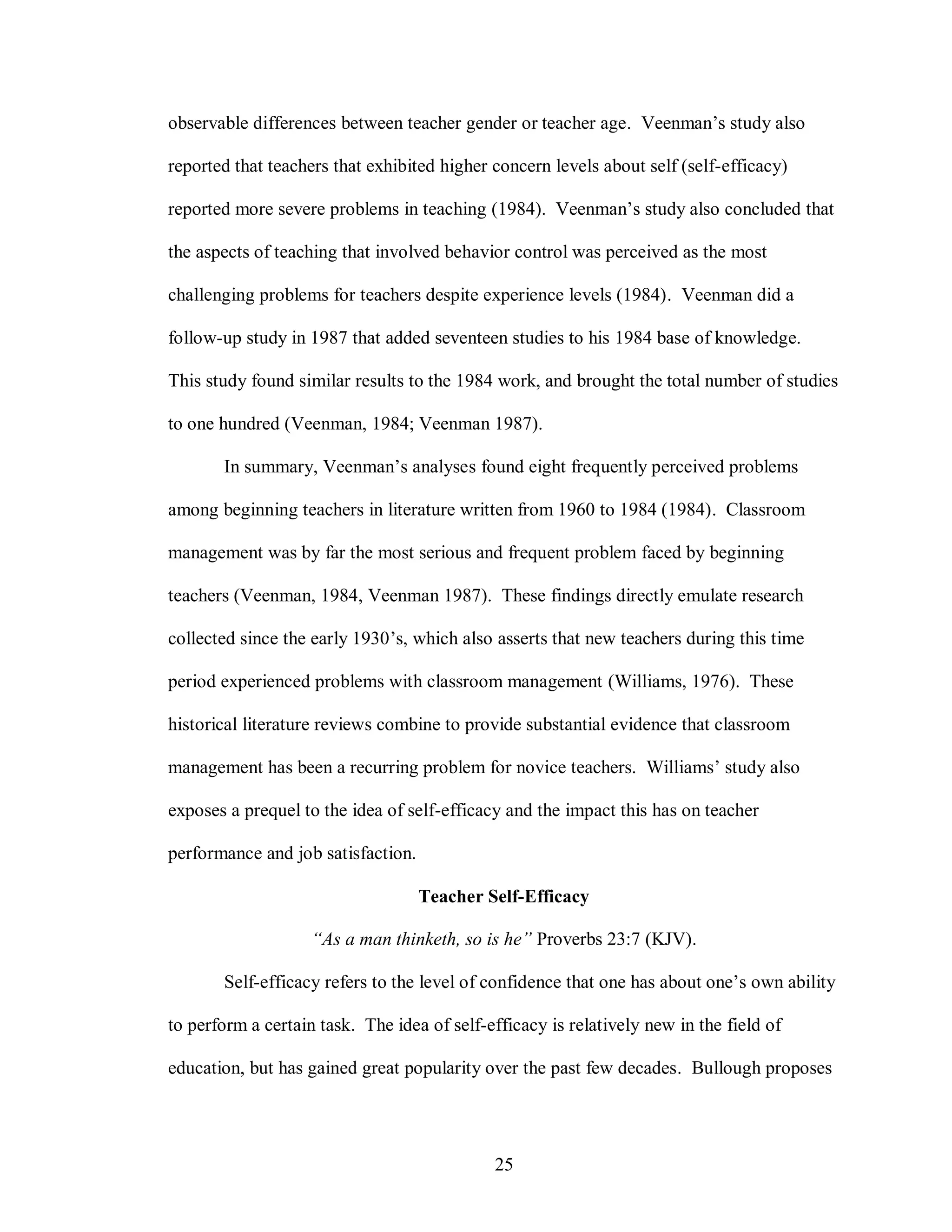 observable differences between teacher gender or teacher age. Veenman’s study also

reported that teachers that exhibited higher concern levels about self (self-efficacy)

reported more severe problems in teaching (1984). Veenman’s study also concluded that

the aspects of teaching that involved behavior control was perceived as the most

challenging problems for teachers despite experience levels (1984). Veenman did a

follow-up study in 1987 that added seventeen studies to his 1984 base of knowledge.

This study found similar results to the 1984 work, and brought the total number of studies

to one hundred (Veenman, 1984; Veenman 1987).

       In summary, Veenman’s analyses found eight frequently perceived problems

among beginning teachers in literature written from 1960 to 1984 (1984). Classroom

management was by far the most serious and frequent problem faced by beginning

teachers (Veenman, 1984, Veenman 1987). These findings directly emulate research

collected since the early 1930’s, which also asserts that new teachers during this time

period experienced problems with classroom management (Williams, 1976). These

historical literature reviews combine to provide substantial evidence that classroom

management has been a recurring problem for novice teachers. Williams’ study also

exposes a prequel to the idea of self-efficacy and the impact this has on teacher

performance and job satisfaction.

                                    Teacher Self-Efficacy

                    “As a man thinketh, so is he” Proverbs 23:7 (KJV).

       Self-efficacy refers to the level of confidence that one has about one’s own ability

to perform a certain task. The idea of self-efficacy is relatively new in the field of

education, but has gained great popularity over the past few decades. Bullough proposes




                                             25
 