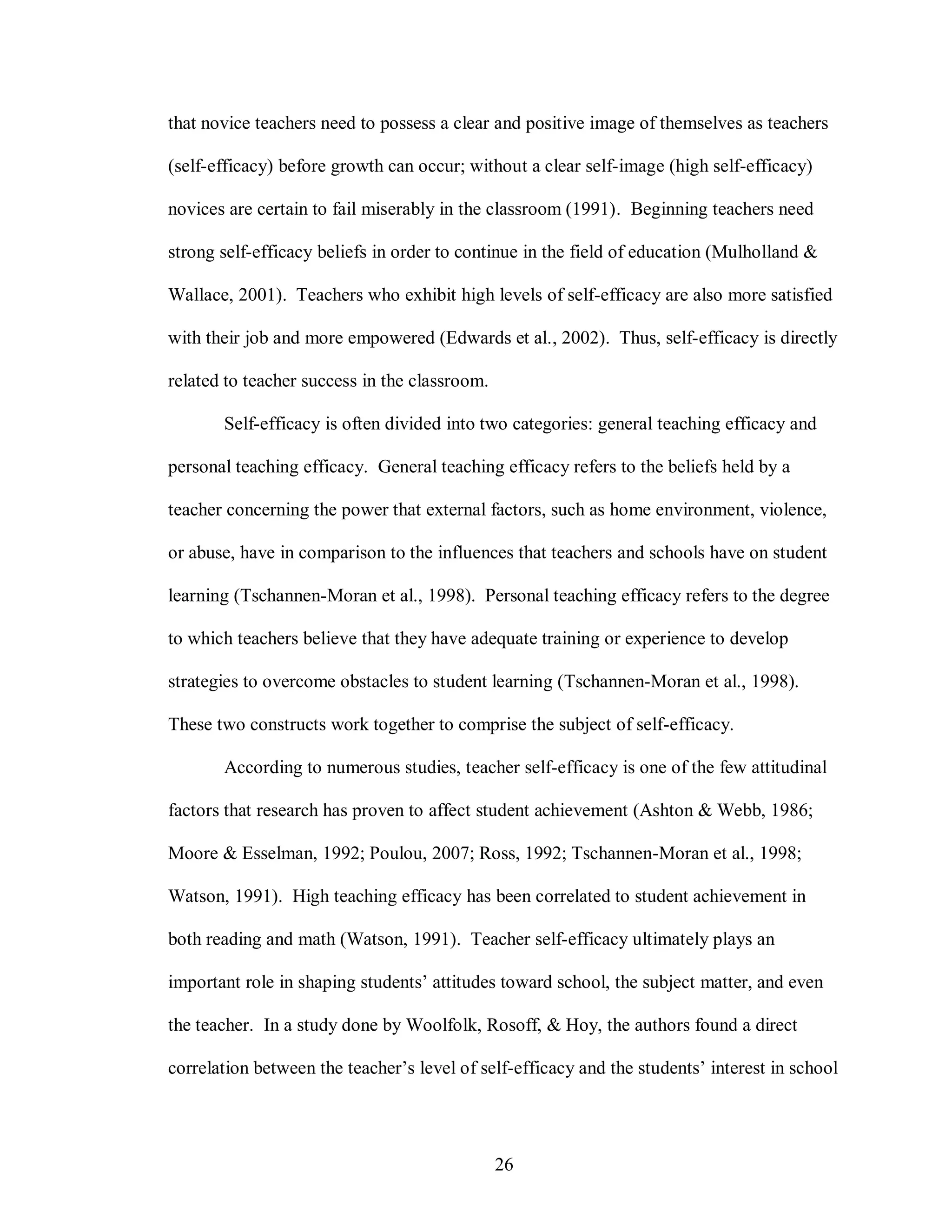 that novice teachers need to possess a clear and positive image of themselves as teachers

(self-efficacy) before growth can occur; without a clear self-image (high self-efficacy)

novices are certain to fail miserably in the classroom (1991). Beginning teachers need

strong self-efficacy beliefs in order to continue in the field of education (Mulholland &

Wallace, 2001). Teachers who exhibit high levels of self-efficacy are also more satisfied

with their job and more empowered (Edwards et al., 2002). Thus, self-efficacy is directly

related to teacher success in the classroom.

       Self-efficacy is often divided into two categories: general teaching efficacy and

personal teaching efficacy. General teaching efficacy refers to the beliefs held by a

teacher concerning the power that external factors, such as home environment, violence,

or abuse, have in comparison to the influences that teachers and schools have on student

learning (Tschannen-Moran et al., 1998). Personal teaching efficacy refers to the degree

to which teachers believe that they have adequate training or experience to develop

strategies to overcome obstacles to student learning (Tschannen-Moran et al., 1998).

These two constructs work together to comprise the subject of self-efficacy.

       According to numerous studies, teacher self-efficacy is one of the few attitudinal

factors that research has proven to affect student achievement (Ashton & Webb, 1986;

Moore & Esselman, 1992; Poulou, 2007; Ross, 1992; Tschannen-Moran et al., 1998;

Watson, 1991). High teaching efficacy has been correlated to student achievement in

both reading and math (Watson, 1991). Teacher self-efficacy ultimately plays an

important role in shaping students’ attitudes toward school, the subject matter, and even

the teacher. In a study done by Woolfolk, Rosoff, & Hoy, the authors found a direct

correlation between the teacher’s level of self-efficacy and the students’ interest in school




                                               26
 