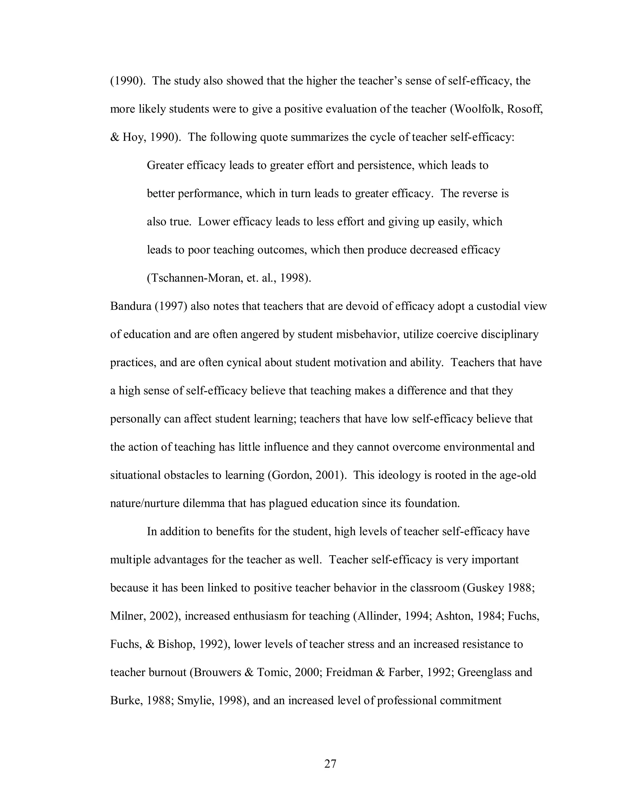 (1990). The study also showed that the higher the teacher’s sense of self-efficacy, the

more likely students were to give a positive evaluation of the teacher (Woolfolk, Rosoff,

& Hoy, 1990). The following quote summarizes the cycle of teacher self-efficacy:

       Greater efficacy leads to greater effort and persistence, which leads to

       better performance, which in turn leads to greater efficacy. The reverse is

       also true. Lower efficacy leads to less effort and giving up easily, which

       leads to poor teaching outcomes, which then produce decreased efficacy

       (Tschannen-Moran, et. al., 1998).

Bandura (1997) also notes that teachers that are devoid of efficacy adopt a custodial view

of education and are often angered by student misbehavior, utilize coercive disciplinary

practices, and are often cynical about student motivation and ability. Teachers that have

a high sense of self-efficacy believe that teaching makes a difference and that they

personally can affect student learning; teachers that have low self-efficacy believe that

the action of teaching has little influence and they cannot overcome environmental and

situational obstacles to learning (Gordon, 2001). This ideology is rooted in the age-old

nature/nurture dilemma that has plagued education since its foundation.

       In addition to benefits for the student, high levels of teacher self-efficacy have

multiple advantages for the teacher as well. Teacher self-efficacy is very important

because it has been linked to positive teacher behavior in the classroom (Guskey 1988;

Milner, 2002), increased enthusiasm for teaching (Allinder, 1994; Ashton, 1984; Fuchs,

Fuchs, & Bishop, 1992), lower levels of teacher stress and an increased resistance to

teacher burnout (Brouwers & Tomic, 2000; Freidman & Farber, 1992; Greenglass and

Burke, 1988; Smylie, 1998), and an increased level of professional commitment




                                             27
 