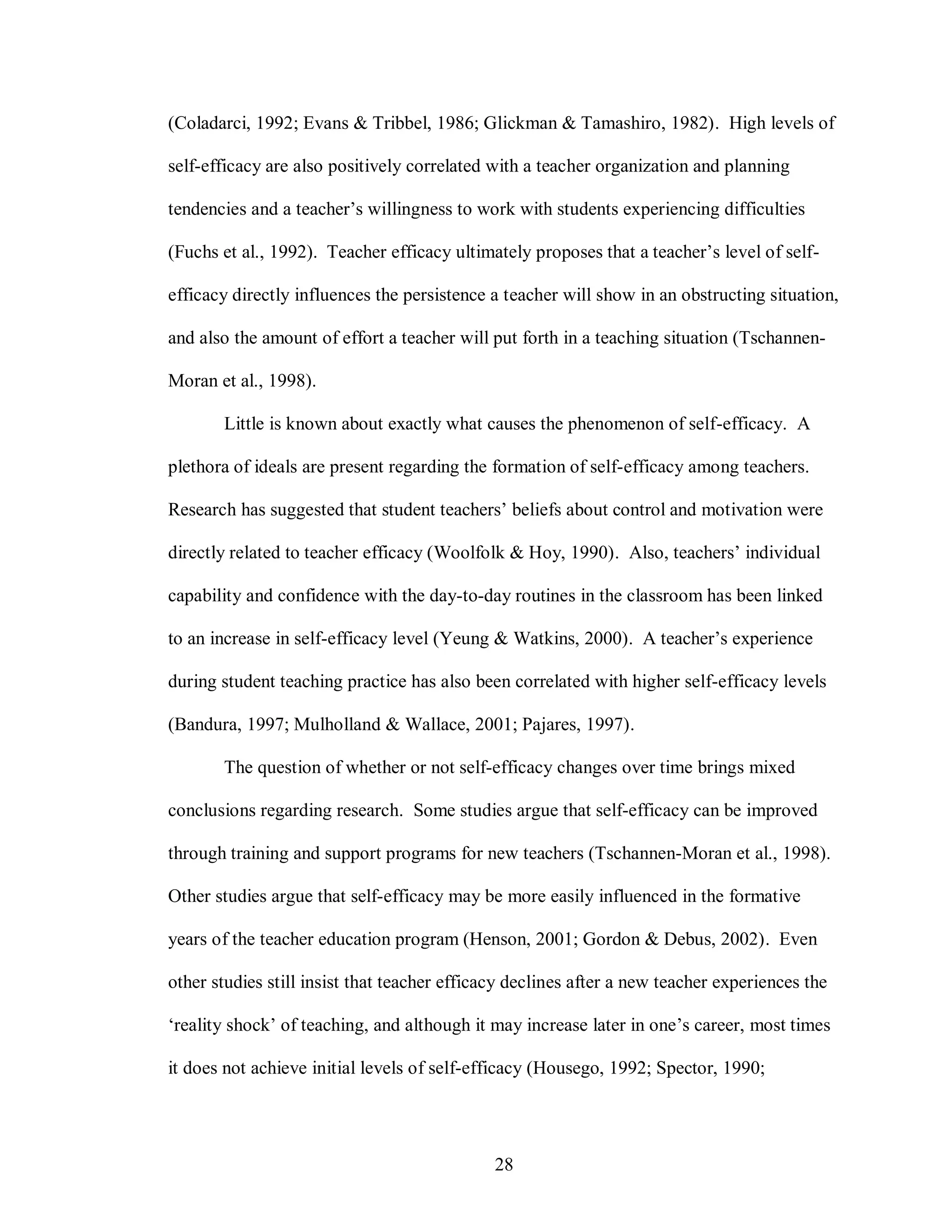 (Coladarci, 1992; Evans & Tribbel, 1986; Glickman & Tamashiro, 1982). High levels of

self-efficacy are also positively correlated with a teacher organization and planning

tendencies and a teacher’s willingness to work with students experiencing difficulties

(Fuchs et al., 1992). Teacher efficacy ultimately proposes that a teacher’s level of self-

efficacy directly influences the persistence a teacher will show in an obstructing situation,

and also the amount of effort a teacher will put forth in a teaching situation (Tschannen-

Moran et al., 1998).

       Little is known about exactly what causes the phenomenon of self-efficacy. A

plethora of ideals are present regarding the formation of self-efficacy among teachers.

Research has suggested that student teachers’ beliefs about control and motivation were

directly related to teacher efficacy (Woolfolk & Hoy, 1990). Also, teachers’ individual

capability and confidence with the day-to-day routines in the classroom has been linked

to an increase in self-efficacy level (Yeung & Watkins, 2000). A teacher’s experience

during student teaching practice has also been correlated with higher self-efficacy levels

(Bandura, 1997; Mulholland & Wallace, 2001; Pajares, 1997).

       The question of whether or not self-efficacy changes over time brings mixed

conclusions regarding research. Some studies argue that self-efficacy can be improved

through training and support programs for new teachers (Tschannen-Moran et al., 1998).

Other studies argue that self-efficacy may be more easily influenced in the formative

years of the teacher education program (Henson, 2001; Gordon & Debus, 2002). Even

other studies still insist that teacher efficacy declines after a new teacher experiences the

‘reality shock’ of teaching, and although it may increase later in one’s career, most times

it does not achieve initial levels of self-efficacy (Housego, 1992; Spector, 1990;




                                              28
 