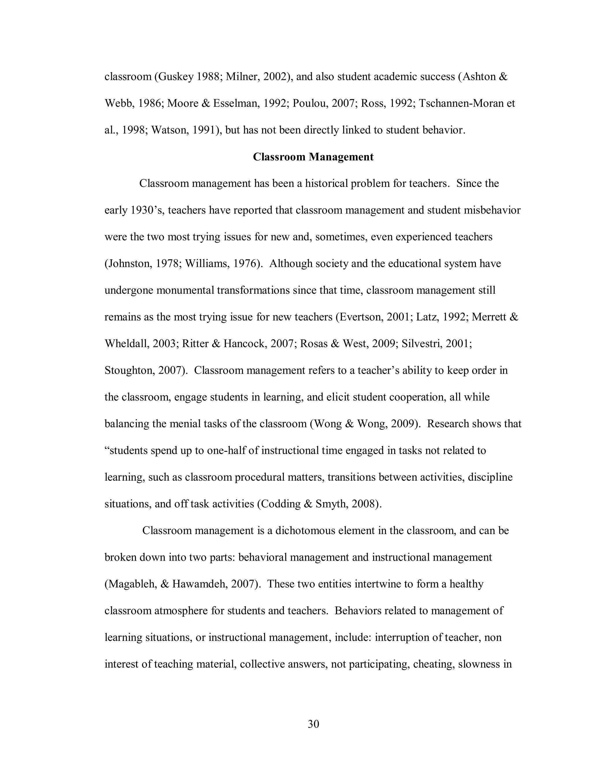 classroom (Guskey 1988; Milner, 2002), and also student academic success (Ashton &

Webb, 1986; Moore & Esselman, 1992; Poulou, 2007; Ross, 1992; Tschannen-Moran et

al., 1998; Watson, 1991), but has not been directly linked to student behavior.

                                 Classroom Management

       Classroom management has been a historical problem for teachers. Since the

early 1930’s, teachers have reported that classroom management and student misbehavior

were the two most trying issues for new and, sometimes, even experienced teachers

(Johnston, 1978; Williams, 1976). Although society and the educational system have

undergone monumental transformations since that time, classroom management still

remains as the most trying issue for new teachers (Evertson, 2001; Latz, 1992; Merrett &

Wheldall, 2003; Ritter & Hancock, 2007; Rosas & West, 2009; Silvestri, 2001;

Stoughton, 2007). Classroom management refers to a teacher’s ability to keep order in

the classroom, engage students in learning, and elicit student cooperation, all while

balancing the menial tasks of the classroom (Wong & Wong, 2009). Research shows that

“students spend up to one-half of instructional time engaged in tasks not related to

learning, such as classroom procedural matters, transitions between activities, discipline

situations, and off task activities (Codding & Smyth, 2008).

        Classroom management is a dichotomous element in the classroom, and can be

broken down into two parts: behavioral management and instructional management

(Magableh, & Hawamdeh, 2007). These two entities intertwine to form a healthy

classroom atmosphere for students and teachers. Behaviors related to management of

learning situations, or instructional management, include: interruption of teacher, non

interest of teaching material, collective answers, not participating, cheating, slowness in




                                             30
 