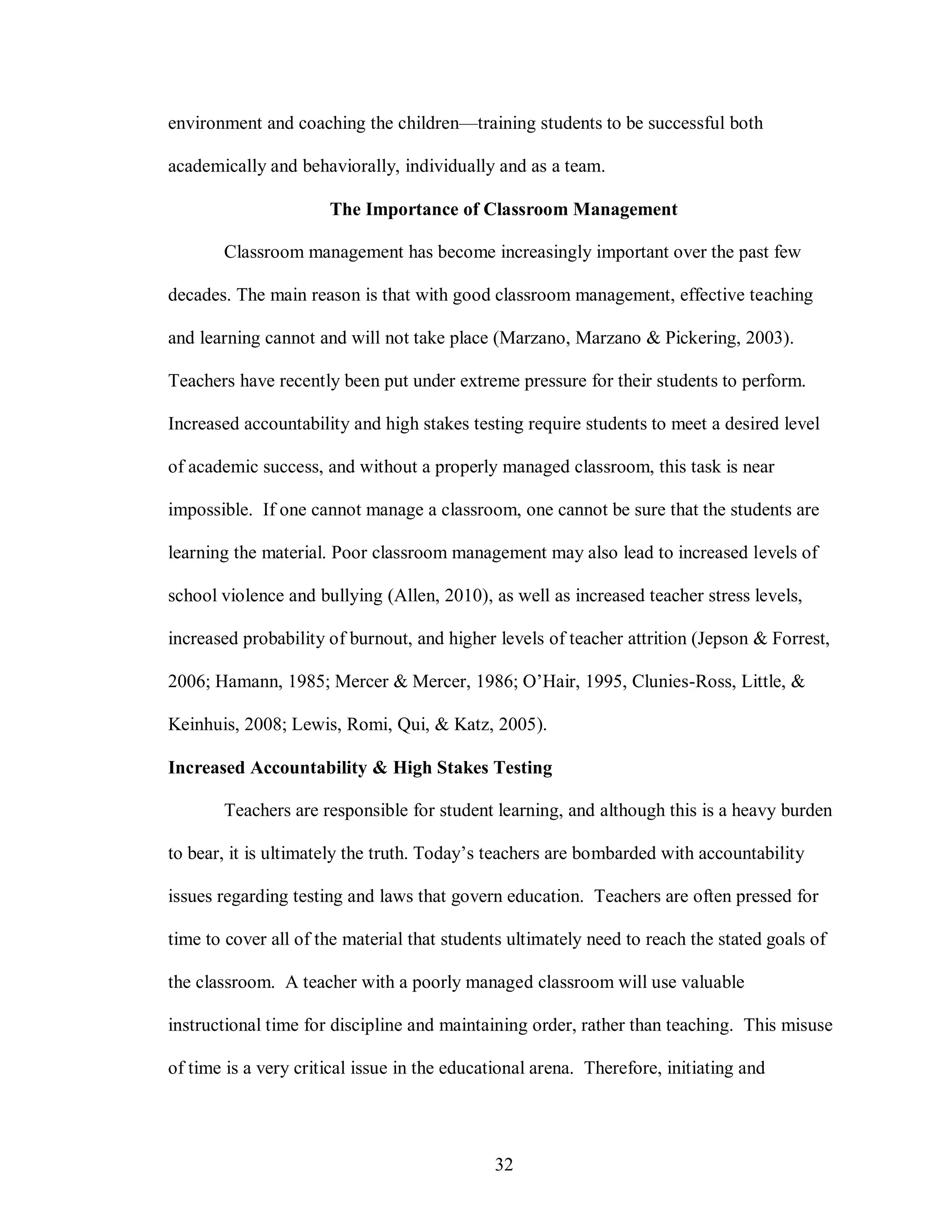environment and coaching the children—training students to be successful both

academically and behaviorally, individually and as a team.

                      The Importance of Classroom Management

       Classroom management has become increasingly important over the past few

decades. The main reason is that with good classroom management, effective teaching

and learning cannot and will not take place (Marzano, Marzano & Pickering, 2003).

Teachers have recently been put under extreme pressure for their students to perform.

Increased accountability and high stakes testing require students to meet a desired level

of academic success, and without a properly managed classroom, this task is near

impossible. If one cannot manage a classroom, one cannot be sure that the students are

learning the material. Poor classroom management may also lead to increased levels of

school violence and bullying (Allen, 2010), as well as increased teacher stress levels,

increased probability of burnout, and higher levels of teacher attrition (Jepson & Forrest,

2006; Hamann, 1985; Mercer & Mercer, 1986; O’Hair, 1995, Clunies-Ross, Little, &

Keinhuis, 2008; Lewis, Romi, Qui, & Katz, 2005).

Increased Accountability & High Stakes Testing

       Teachers are responsible for student learning, and although this is a heavy burden

to bear, it is ultimately the truth. Today’s teachers are bombarded with accountability

issues regarding testing and laws that govern education. Teachers are often pressed for

time to cover all of the material that students ultimately need to reach the stated goals of

the classroom. A teacher with a poorly managed classroom will use valuable

instructional time for discipline and maintaining order, rather than teaching. This misuse

of time is a very critical issue in the educational arena. Therefore, initiating and




                                             32
 