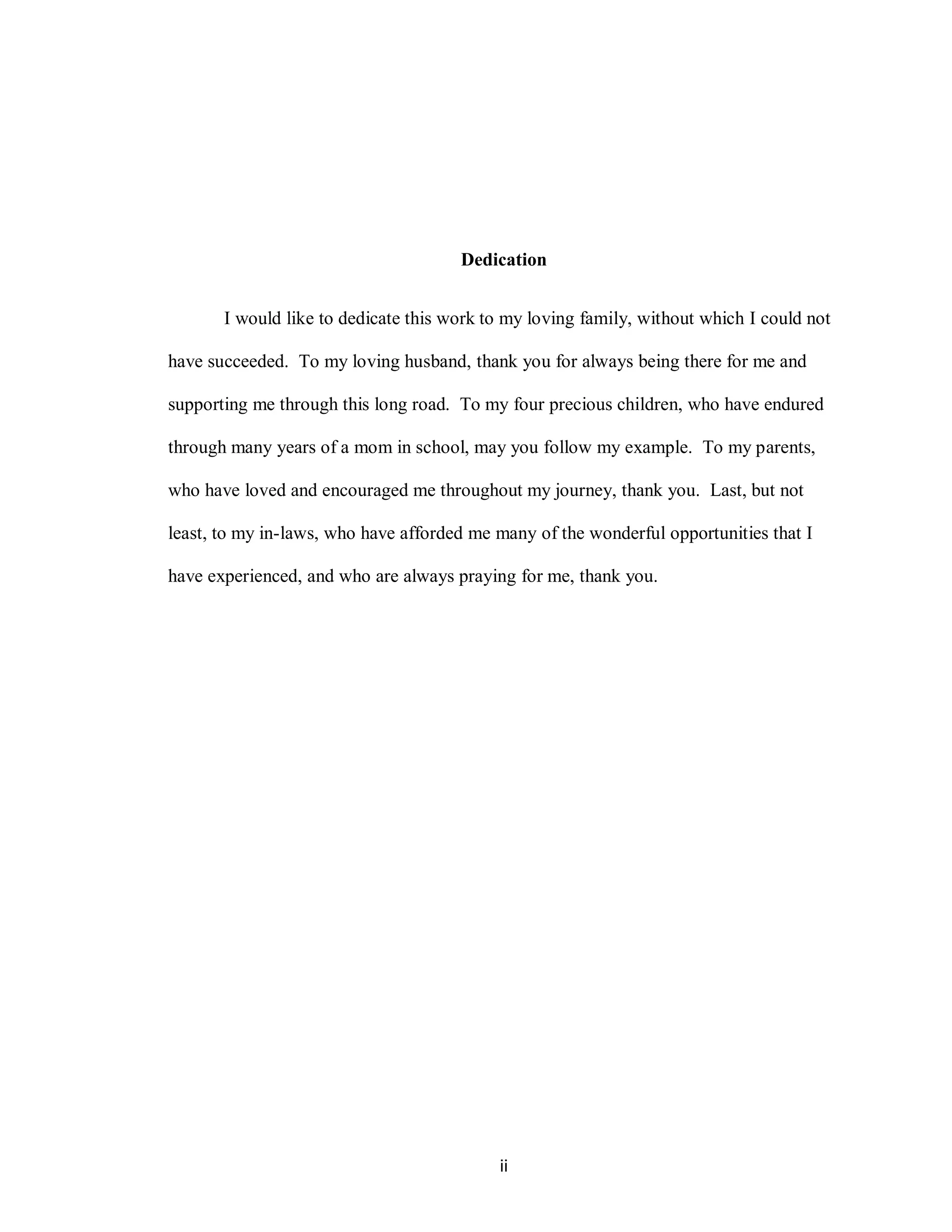 Dedication


       I would like to dedicate this work to my loving family, without which I could not

have succeeded. To my loving husband, thank you for always being there for me and

supporting me through this long road. To my four precious children, who have endured

through many years of a mom in school, may you follow my example. To my parents,

who have loved and encouraged me throughout my journey, thank you. Last, but not

least, to my in-laws, who have afforded me many of the wonderful opportunities that I

have experienced, and who are always praying for me, thank you.




                                           ii
 