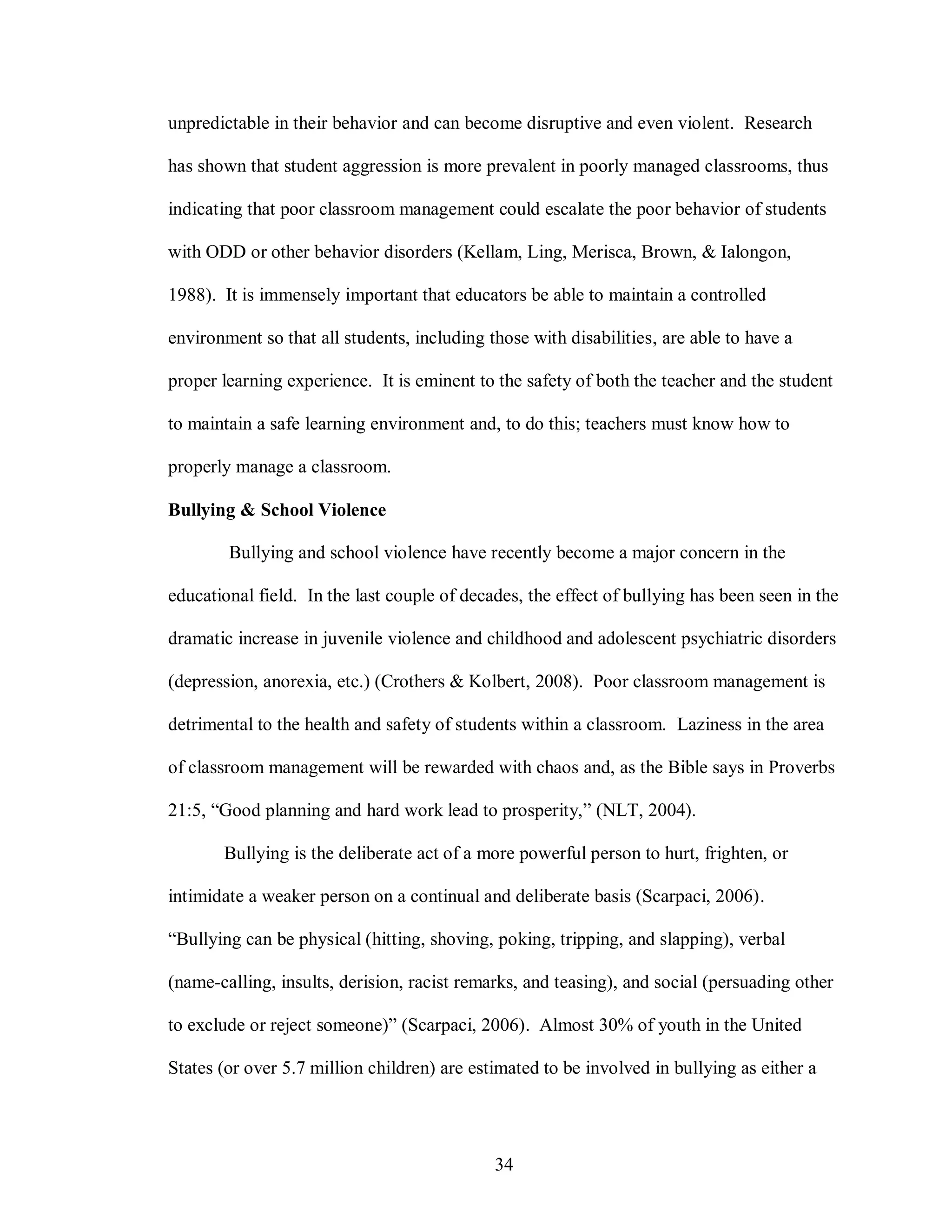 unpredictable in their behavior and can become disruptive and even violent. Research

has shown that student aggression is more prevalent in poorly managed classrooms, thus

indicating that poor classroom management could escalate the poor behavior of students

with ODD or other behavior disorders (Kellam, Ling, Merisca, Brown, & Ialongon,

1988). It is immensely important that educators be able to maintain a controlled

environment so that all students, including those with disabilities, are able to have a

proper learning experience. It is eminent to the safety of both the teacher and the student

to maintain a safe learning environment and, to do this; teachers must know how to

properly manage a classroom.

Bullying & School Violence

        Bullying and school violence have recently become a major concern in the

educational field. In the last couple of decades, the effect of bullying has been seen in the

dramatic increase in juvenile violence and childhood and adolescent psychiatric disorders

(depression, anorexia, etc.) (Crothers & Kolbert, 2008). Poor classroom management is

detrimental to the health and safety of students within a classroom. Laziness in the area

of classroom management will be rewarded with chaos and, as the Bible says in Proverbs

21:5, “Good planning and hard work lead to prosperity,” (NLT, 2004).

       Bullying is the deliberate act of a more powerful person to hurt, frighten, or

intimidate a weaker person on a continual and deliberate basis (Scarpaci, 2006).

“Bullying can be physical (hitting, shoving, poking, tripping, and slapping), verbal

(name-calling, insults, derision, racist remarks, and teasing), and social (persuading other

to exclude or reject someone)” (Scarpaci, 2006). Almost 30% of youth in the United

States (or over 5.7 million children) are estimated to be involved in bullying as either a




                                             34
 
