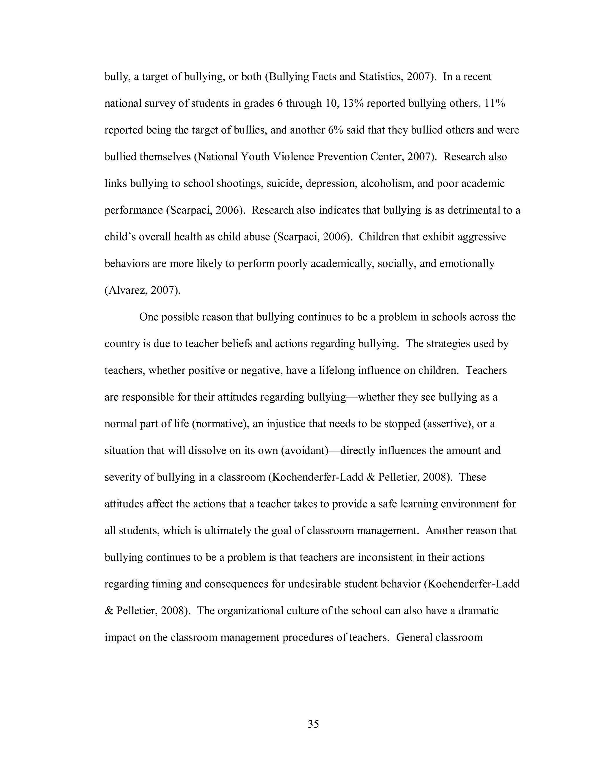 bully, a target of bullying, or both (Bullying Facts and Statistics, 2007). In a recent

national survey of students in grades 6 through 10, 13% reported bullying others, 11%

reported being the target of bullies, and another 6% said that they bullied others and were

bullied themselves (National Youth Violence Prevention Center, 2007). Research also

links bullying to school shootings, suicide, depression, alcoholism, and poor academic

performance (Scarpaci, 2006). Research also indicates that bullying is as detrimental to a

child’s overall health as child abuse (Scarpaci, 2006). Children that exhibit aggressive

behaviors are more likely to perform poorly academically, socially, and emotionally

(Alvarez, 2007).

       One possible reason that bullying continues to be a problem in schools across the

country is due to teacher beliefs and actions regarding bullying. The strategies used by

teachers, whether positive or negative, have a lifelong influence on children. Teachers

are responsible for their attitudes regarding bullying—whether they see bullying as a

normal part of life (normative), an injustice that needs to be stopped (assertive), or a

situation that will dissolve on its own (avoidant)—directly influences the amount and

severity of bullying in a classroom (Kochenderfer-Ladd & Pelletier, 2008). These

attitudes affect the actions that a teacher takes to provide a safe learning environment for

all students, which is ultimately the goal of classroom management. Another reason that

bullying continues to be a problem is that teachers are inconsistent in their actions

regarding timing and consequences for undesirable student behavior (Kochenderfer-Ladd

& Pelletier, 2008). The organizational culture of the school can also have a dramatic

impact on the classroom management procedures of teachers. General classroom




                                             35
 