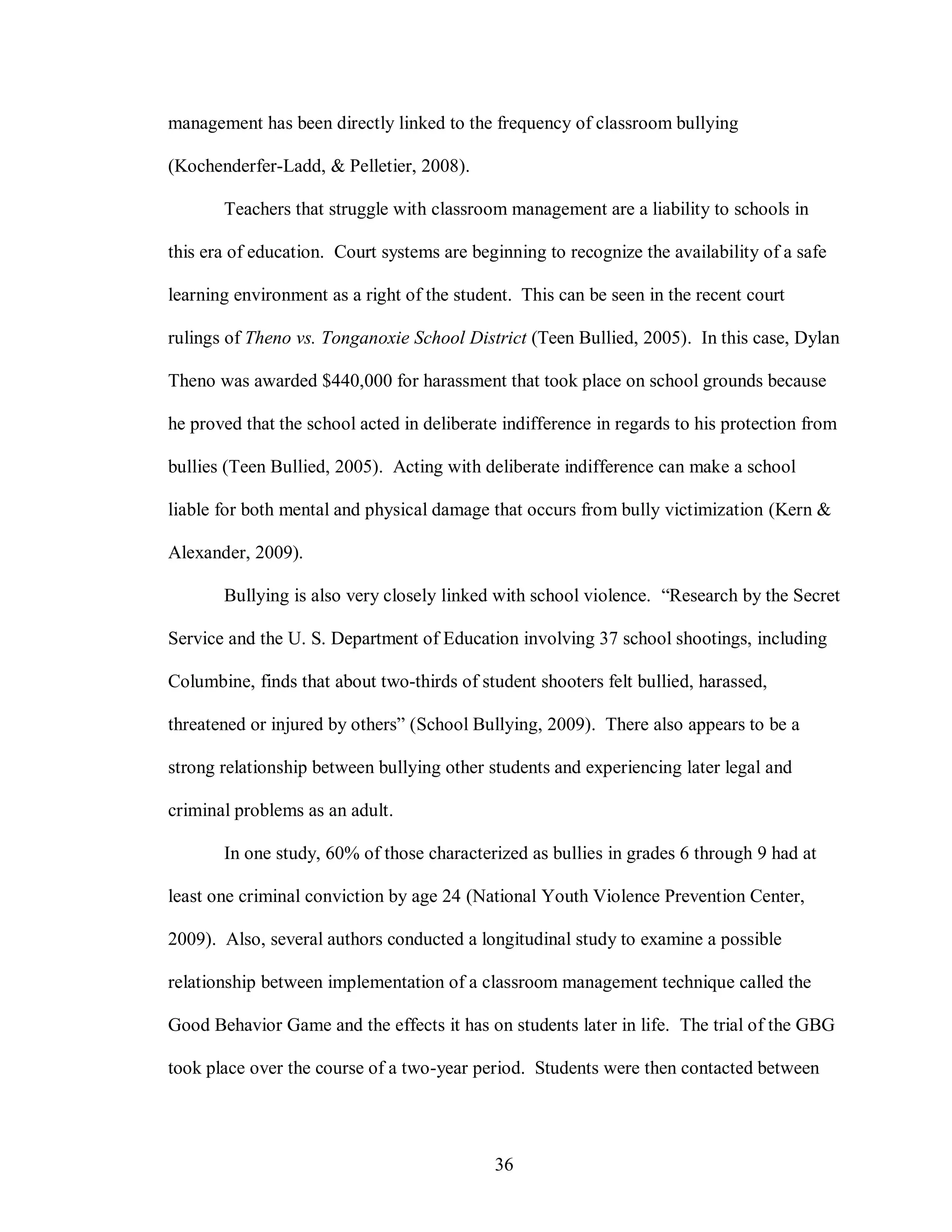 management has been directly linked to the frequency of classroom bullying

(Kochenderfer-Ladd, & Pelletier, 2008).

       Teachers that struggle with classroom management are a liability to schools in

this era of education. Court systems are beginning to recognize the availability of a safe

learning environment as a right of the student. This can be seen in the recent court

rulings of Theno vs. Tonganoxie School District (Teen Bullied, 2005). In this case, Dylan

Theno was awarded $440,000 for harassment that took place on school grounds because

he proved that the school acted in deliberate indifference in regards to his protection from

bullies (Teen Bullied, 2005). Acting with deliberate indifference can make a school

liable for both mental and physical damage that occurs from bully victimization (Kern &

Alexander, 2009).

       Bullying is also very closely linked with school violence. “Research by the Secret

Service and the U. S. Department of Education involving 37 school shootings, including

Columbine, finds that about two-thirds of student shooters felt bullied, harassed,

threatened or injured by others” (School Bullying, 2009). There also appears to be a

strong relationship between bullying other students and experiencing later legal and

criminal problems as an adult.

       In one study, 60% of those characterized as bullies in grades 6 through 9 had at

least one criminal conviction by age 24 (National Youth Violence Prevention Center,

2009). Also, several authors conducted a longitudinal study to examine a possible

relationship between implementation of a classroom management technique called the

Good Behavior Game and the effects it has on students later in life. The trial of the GBG

took place over the course of a two-year period. Students were then contacted between




                                            36
 