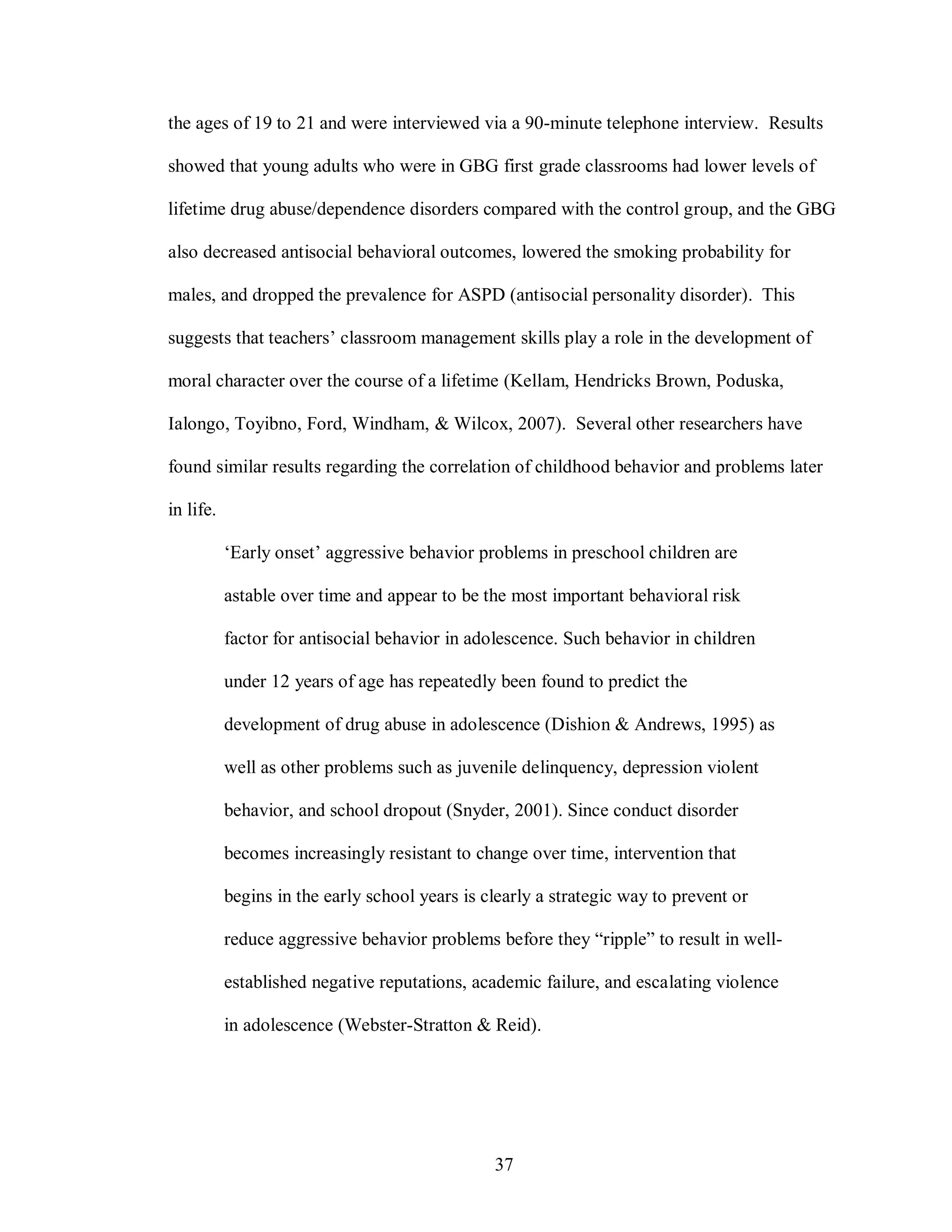 the ages of 19 to 21 and were interviewed via a 90-minute telephone interview. Results

showed that young adults who were in GBG first grade classrooms had lower levels of

lifetime drug abuse/dependence disorders compared with the control group, and the GBG

also decreased antisocial behavioral outcomes, lowered the smoking probability for

males, and dropped the prevalence for ASPD (antisocial personality disorder). This

suggests that teachers’ classroom management skills play a role in the development of

moral character over the course of a lifetime (Kellam, Hendricks Brown, Poduska,

Ialongo, Toyibno, Ford, Windham, & Wilcox, 2007). Several other researchers have

found similar results regarding the correlation of childhood behavior and problems later

in life.

           ‘Early onset’ aggressive behavior problems in preschool children are

           astable over time and appear to be the most important behavioral risk

           factor for antisocial behavior in adolescence. Such behavior in children

           under 12 years of age has repeatedly been found to predict the

           development of drug abuse in adolescence (Dishion & Andrews, 1995) as

           well as other problems such as juvenile delinquency, depression violent

           behavior, and school dropout (Snyder, 2001). Since conduct disorder

           becomes increasingly resistant to change over time, intervention that

           begins in the early school years is clearly a strategic way to prevent or

           reduce aggressive behavior problems before they “ripple” to result in well-

           established negative reputations, academic failure, and escalating violence

           in adolescence (Webster-Stratton & Reid).




                                                37
 