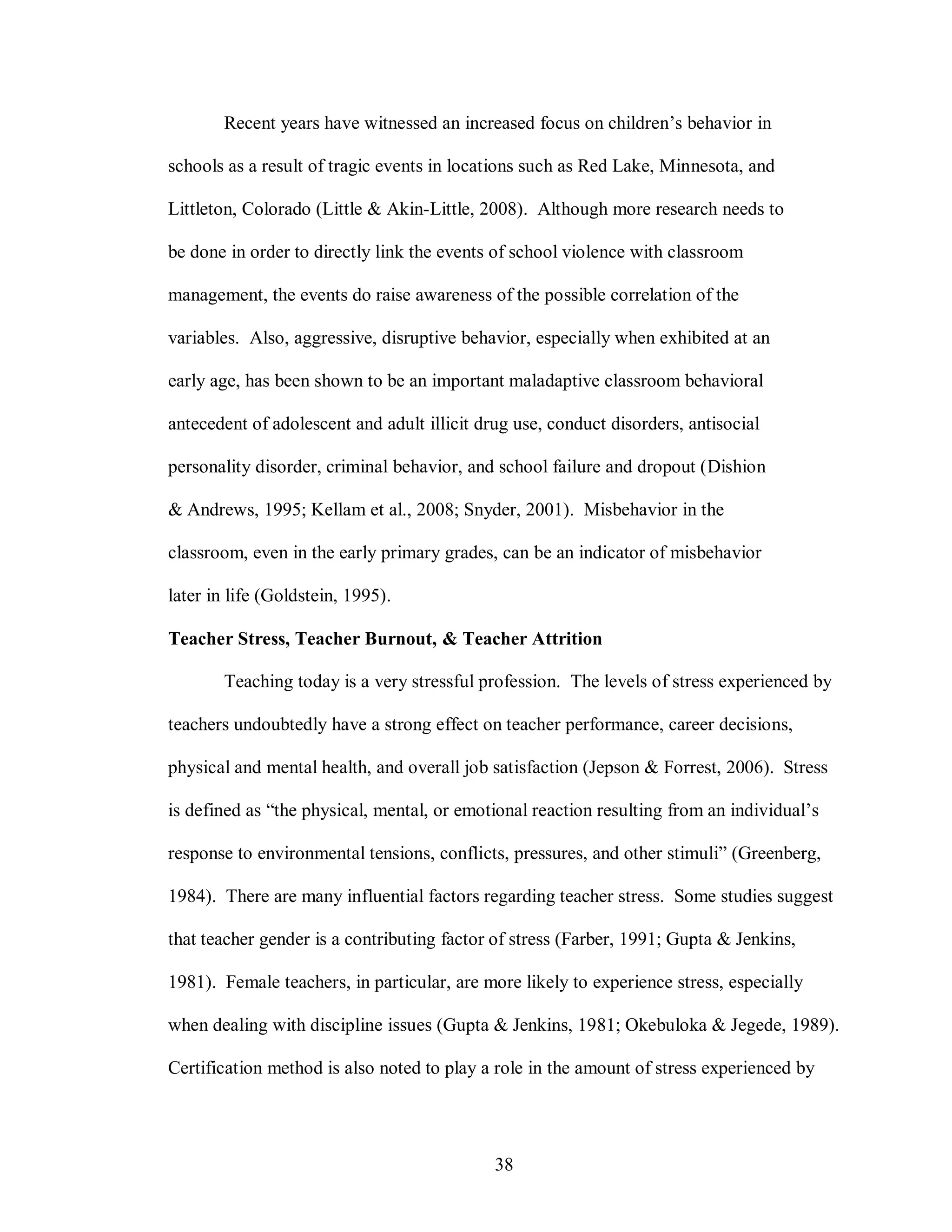 Recent years have witnessed an increased focus on children’s behavior in

schools as a result of tragic events in locations such as Red Lake, Minnesota, and

Littleton, Colorado (Little & Akin-Little, 2008). Although more research needs to

be done in order to directly link the events of school violence with classroom

management, the events do raise awareness of the possible correlation of the

variables. Also, aggressive, disruptive behavior, especially when exhibited at an

early age, has been shown to be an important maladaptive classroom behavioral

antecedent of adolescent and adult illicit drug use, conduct disorders, antisocial

personality disorder, criminal behavior, and school failure and dropout (Dishion

& Andrews, 1995; Kellam et al., 2008; Snyder, 2001). Misbehavior in the

classroom, even in the early primary grades, can be an indicator of misbehavior

later in life (Goldstein, 1995).

Teacher Stress, Teacher Burnout, & Teacher Attrition

        Teaching today is a very stressful profession. The levels of stress experienced by

teachers undoubtedly have a strong effect on teacher performance, career decisions,

physical and mental health, and overall job satisfaction (Jepson & Forrest, 2006). Stress

is defined as “the physical, mental, or emotional reaction resulting from an individual’s

response to environmental tensions, conflicts, pressures, and other stimuli” (Greenberg,

1984). There are many influential factors regarding teacher stress. Some studies suggest

that teacher gender is a contributing factor of stress (Farber, 1991; Gupta & Jenkins,

1981). Female teachers, in particular, are more likely to experience stress, especially

when dealing with discipline issues (Gupta & Jenkins, 1981; Okebuloka & Jegede, 1989).

Certification method is also noted to play a role in the amount of stress experienced by




                                             38
 