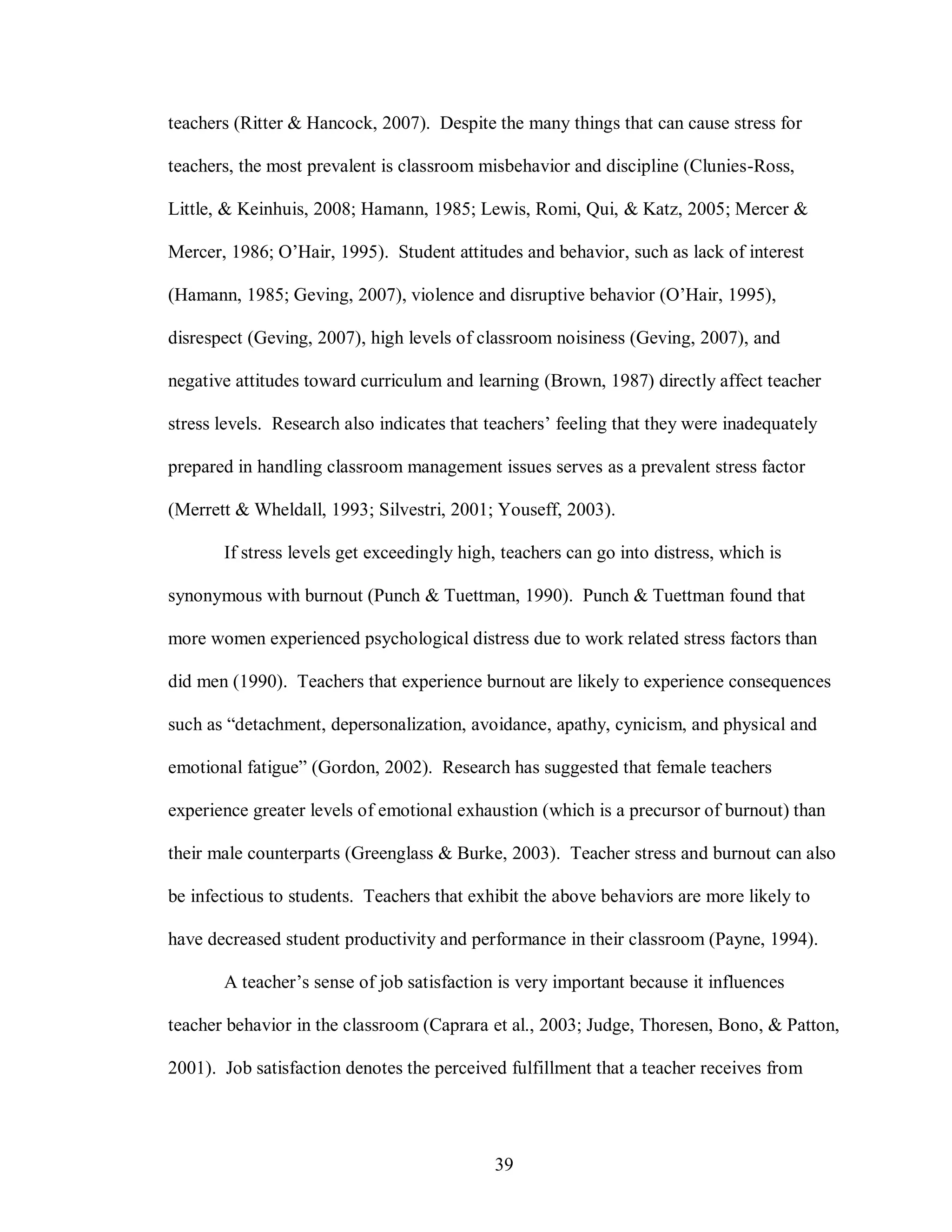 teachers (Ritter & Hancock, 2007). Despite the many things that can cause stress for

teachers, the most prevalent is classroom misbehavior and discipline (Clunies-Ross,

Little, & Keinhuis, 2008; Hamann, 1985; Lewis, Romi, Qui, & Katz, 2005; Mercer &

Mercer, 1986; O’Hair, 1995). Student attitudes and behavior, such as lack of interest

(Hamann, 1985; Geving, 2007), violence and disruptive behavior (O’Hair, 1995),

disrespect (Geving, 2007), high levels of classroom noisiness (Geving, 2007), and

negative attitudes toward curriculum and learning (Brown, 1987) directly affect teacher

stress levels. Research also indicates that teachers’ feeling that they were inadequately

prepared in handling classroom management issues serves as a prevalent stress factor

(Merrett & Wheldall, 1993; Silvestri, 2001; Youseff, 2003).

       If stress levels get exceedingly high, teachers can go into distress, which is

synonymous with burnout (Punch & Tuettman, 1990). Punch & Tuettman found that

more women experienced psychological distress due to work related stress factors than

did men (1990). Teachers that experience burnout are likely to experience consequences

such as “detachment, depersonalization, avoidance, apathy, cynicism, and physical and

emotional fatigue” (Gordon, 2002). Research has suggested that female teachers

experience greater levels of emotional exhaustion (which is a precursor of burnout) than

their male counterparts (Greenglass & Burke, 2003). Teacher stress and burnout can also

be infectious to students. Teachers that exhibit the above behaviors are more likely to

have decreased student productivity and performance in their classroom (Payne, 1994).

       A teacher’s sense of job satisfaction is very important because it influences

teacher behavior in the classroom (Caprara et al., 2003; Judge, Thoresen, Bono, & Patton,

2001). Job satisfaction denotes the perceived fulfillment that a teacher receives from




                                            39
 