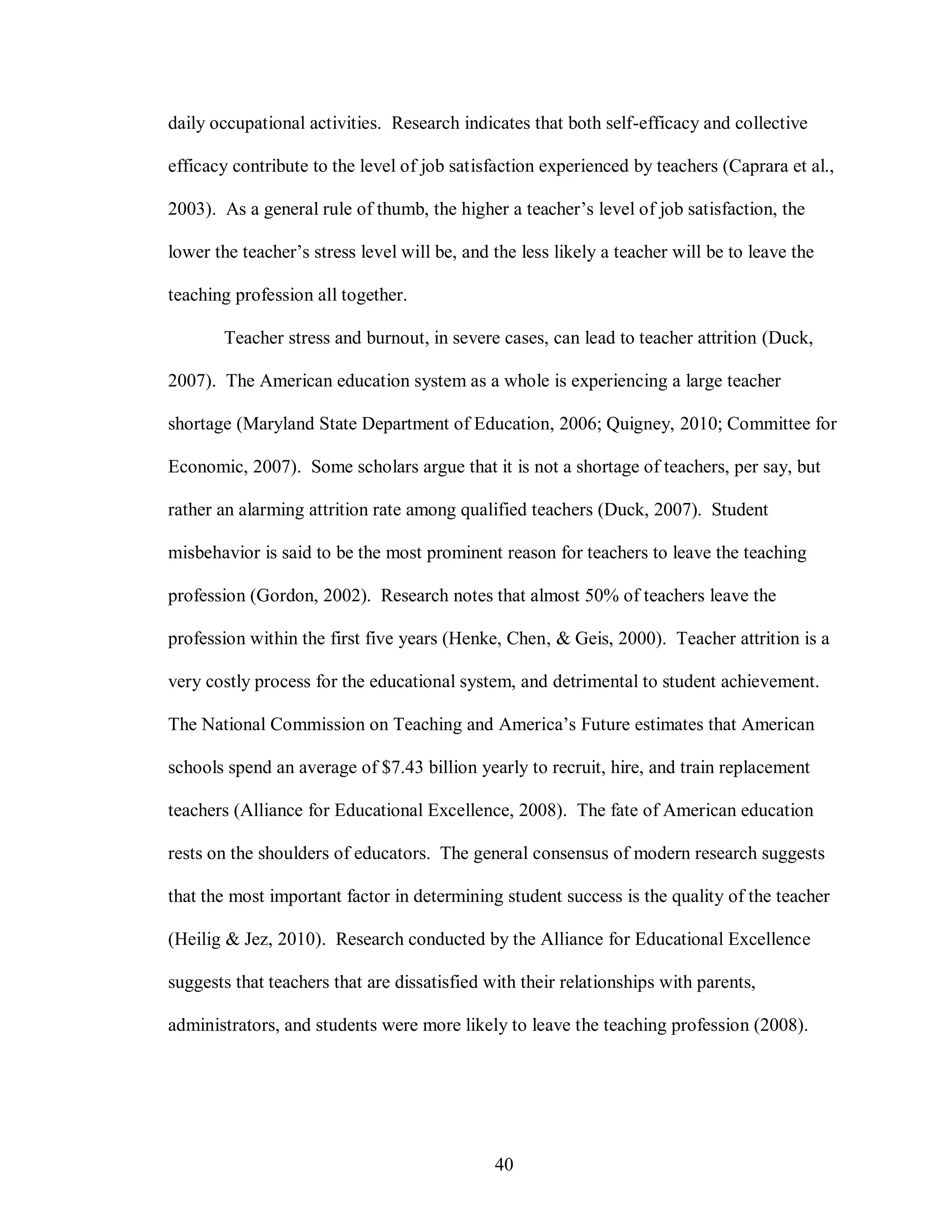 daily occupational activities. Research indicates that both self-efficacy and collective

efficacy contribute to the level of job satisfaction experienced by teachers (Caprara et al.,

2003). As a general rule of thumb, the higher a teacher’s level of job satisfaction, the

lower the teacher’s stress level will be, and the less likely a teacher will be to leave the

teaching profession all together.

       Teacher stress and burnout, in severe cases, can lead to teacher attrition (Duck,

2007). The American education system as a whole is experiencing a large teacher

shortage (Maryland State Department of Education, 2006; Quigney, 2010; Committee for

Economic, 2007). Some scholars argue that it is not a shortage of teachers, per say, but

rather an alarming attrition rate among qualified teachers (Duck, 2007). Student

misbehavior is said to be the most prominent reason for teachers to leave the teaching

profession (Gordon, 2002). Research notes that almost 50% of teachers leave the

profession within the first five years (Henke, Chen, & Geis, 2000). Teacher attrition is a

very costly process for the educational system, and detrimental to student achievement.

The National Commission on Teaching and America’s Future estimates that American

schools spend an average of $7.43 billion yearly to recruit, hire, and train replacement

teachers (Alliance for Educational Excellence, 2008). The fate of American education

rests on the shoulders of educators. The general consensus of modern research suggests

that the most important factor in determining student success is the quality of the teacher

(Heilig & Jez, 2010). Research conducted by the Alliance for Educational Excellence

suggests that teachers that are dissatisfied with their relationships with parents,

administrators, and students were more likely to leave the teaching profession (2008).




                                              40
 