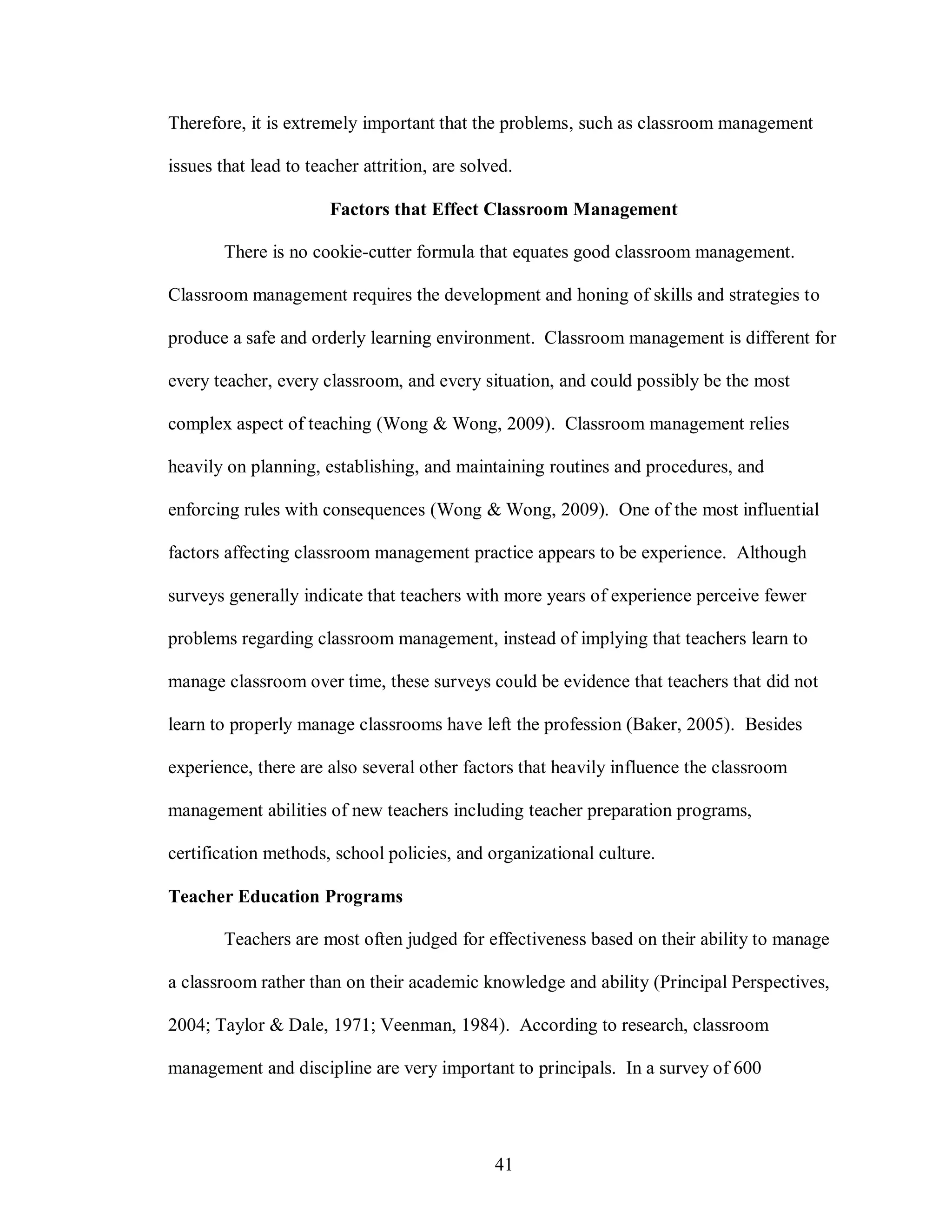 Therefore, it is extremely important that the problems, such as classroom management

issues that lead to teacher attrition, are solved.

                       Factors that Effect Classroom Management

        There is no cookie-cutter formula that equates good classroom management.

Classroom management requires the development and honing of skills and strategies to

produce a safe and orderly learning environment. Classroom management is different for

every teacher, every classroom, and every situation, and could possibly be the most

complex aspect of teaching (Wong & Wong, 2009). Classroom management relies

heavily on planning, establishing, and maintaining routines and procedures, and

enforcing rules with consequences (Wong & Wong, 2009). One of the most influential

factors affecting classroom management practice appears to be experience. Although

surveys generally indicate that teachers with more years of experience perceive fewer

problems regarding classroom management, instead of implying that teachers learn to

manage classroom over time, these surveys could be evidence that teachers that did not

learn to properly manage classrooms have left the profession (Baker, 2005). Besides

experience, there are also several other factors that heavily influence the classroom

management abilities of new teachers including teacher preparation programs,

certification methods, school policies, and organizational culture.

Teacher Education Programs

        Teachers are most often judged for effectiveness based on their ability to manage

a classroom rather than on their academic knowledge and ability (Principal Perspectives,

2004; Taylor & Dale, 1971; Veenman, 1984). According to research, classroom

management and discipline are very important to principals. In a survey of 600




                                               41
 