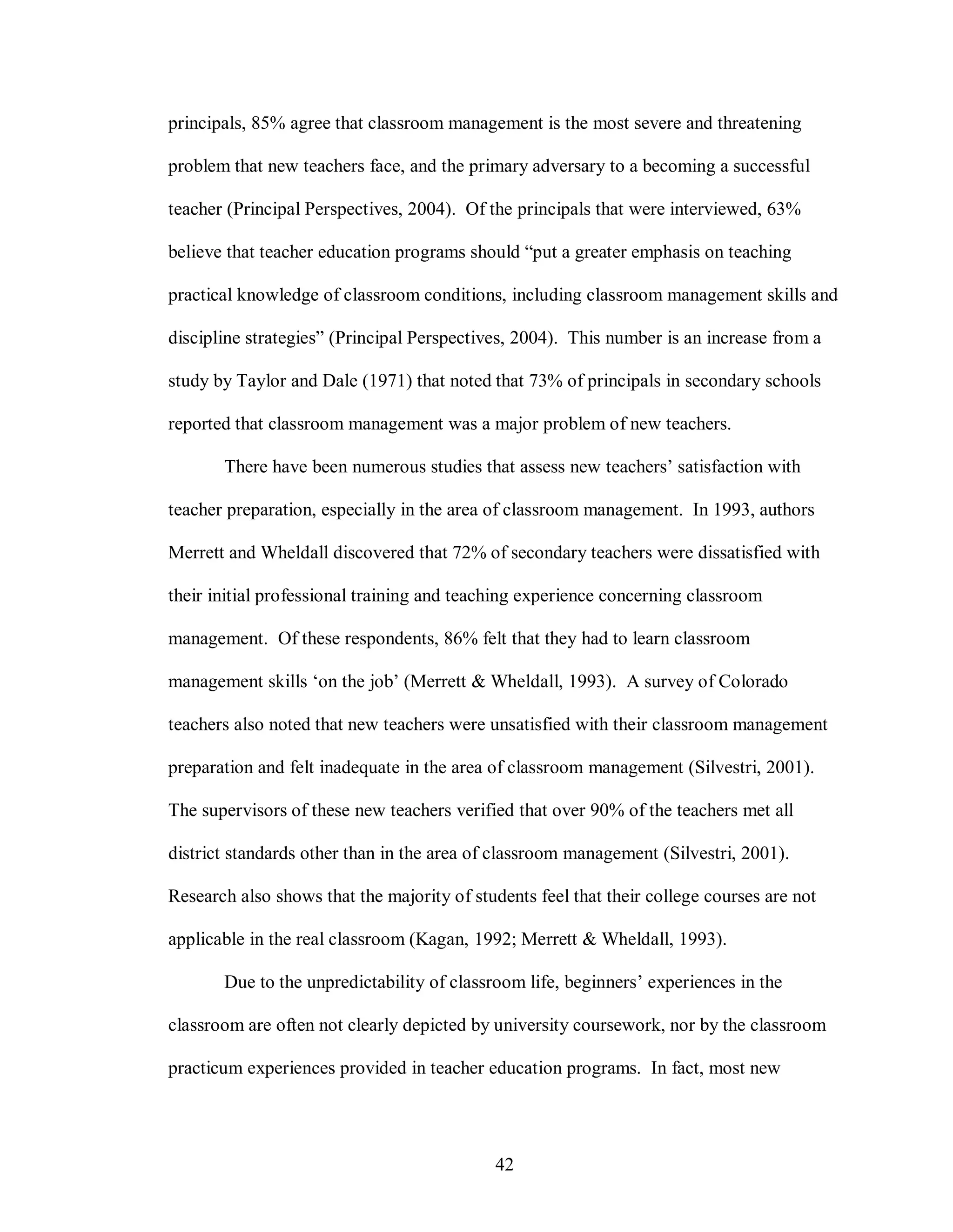principals, 85% agree that classroom management is the most severe and threatening

problem that new teachers face, and the primary adversary to a becoming a successful

teacher (Principal Perspectives, 2004). Of the principals that were interviewed, 63%

believe that teacher education programs should “put a greater emphasis on teaching

practical knowledge of classroom conditions, including classroom management skills and

discipline strategies” (Principal Perspectives, 2004). This number is an increase from a

study by Taylor and Dale (1971) that noted that 73% of principals in secondary schools

reported that classroom management was a major problem of new teachers.

       There have been numerous studies that assess new teachers’ satisfaction with

teacher preparation, especially in the area of classroom management. In 1993, authors

Merrett and Wheldall discovered that 72% of secondary teachers were dissatisfied with

their initial professional training and teaching experience concerning classroom

management. Of these respondents, 86% felt that they had to learn classroom

management skills ‘on the job’ (Merrett & Wheldall, 1993). A survey of Colorado

teachers also noted that new teachers were unsatisfied with their classroom management

preparation and felt inadequate in the area of classroom management (Silvestri, 2001).

The supervisors of these new teachers verified that over 90% of the teachers met all

district standards other than in the area of classroom management (Silvestri, 2001).

Research also shows that the majority of students feel that their college courses are not

applicable in the real classroom (Kagan, 1992; Merrett & Wheldall, 1993).

       Due to the unpredictability of classroom life, beginners’ experiences in the

classroom are often not clearly depicted by university coursework, nor by the classroom

practicum experiences provided in teacher education programs. In fact, most new




                                            42
 