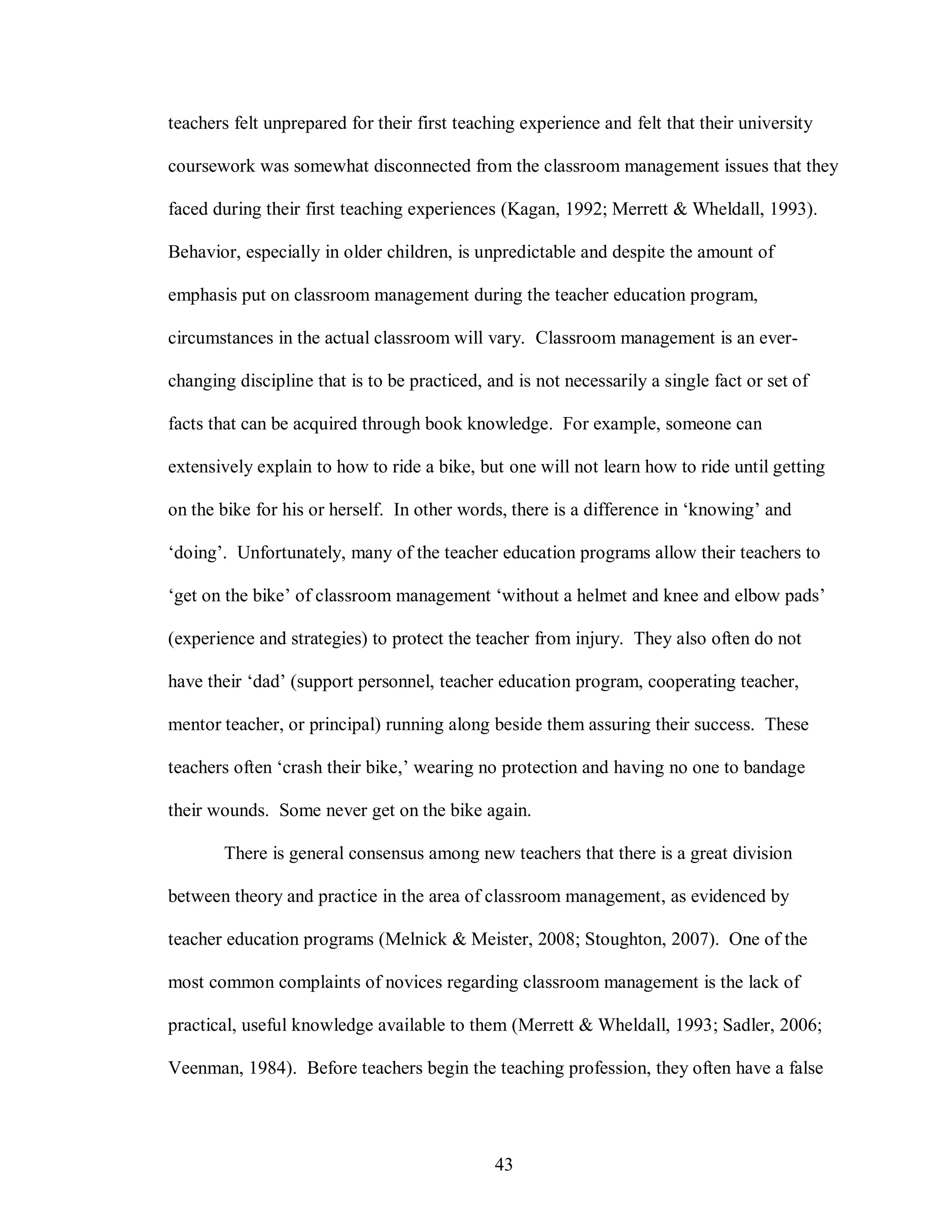 teachers felt unprepared for their first teaching experience and felt that their university

coursework was somewhat disconnected from the classroom management issues that they

faced during their first teaching experiences (Kagan, 1992; Merrett & Wheldall, 1993).

Behavior, especially in older children, is unpredictable and despite the amount of

emphasis put on classroom management during the teacher education program,

circumstances in the actual classroom will vary. Classroom management is an ever-

changing discipline that is to be practiced, and is not necessarily a single fact or set of

facts that can be acquired through book knowledge. For example, someone can

extensively explain to how to ride a bike, but one will not learn how to ride until getting

on the bike for his or herself. In other words, there is a difference in ‘knowing’ and

‘doing’. Unfortunately, many of the teacher education programs allow their teachers to

‘get on the bike’ of classroom management ‘without a helmet and knee and elbow pads’

(experience and strategies) to protect the teacher from injury. They also often do not

have their ‘dad’ (support personnel, teacher education program, cooperating teacher,

mentor teacher, or principal) running along beside them assuring their success. These

teachers often ‘crash their bike,’ wearing no protection and having no one to bandage

their wounds. Some never get on the bike again.

       There is general consensus among new teachers that there is a great division

between theory and practice in the area of classroom management, as evidenced by

teacher education programs (Melnick & Meister, 2008; Stoughton, 2007). One of the

most common complaints of novices regarding classroom management is the lack of

practical, useful knowledge available to them (Merrett & Wheldall, 1993; Sadler, 2006;

Veenman, 1984). Before teachers begin the teaching profession, they often have a false




                                              43
 