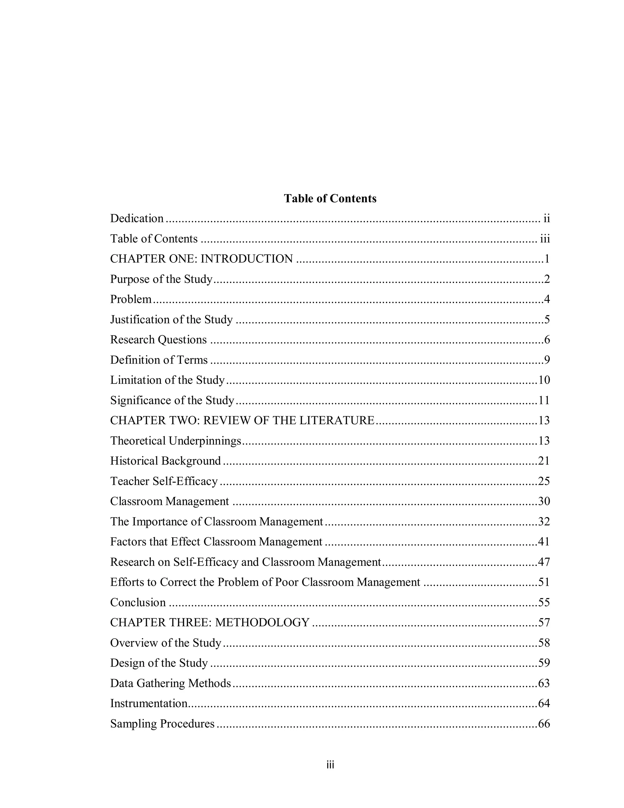 Table of Contents
Dedication ...................................................................................................................... ii
Table of Contents .......................................................................................................... iii
CHAPTER ONE: INTRODUCTION ..............................................................................1
Purpose of the Study ........................................................................................................2
Problem ...........................................................................................................................4
Justification of the Study .................................................................................................5
Research Questions .........................................................................................................6
Definition of Terms .........................................................................................................9
Limitation of the Study .................................................................................................. 10
Significance of the Study ............................................................................................... 11
CHAPTER TWO: REVIEW OF THE LITERATURE ................................................... 13
Theoretical Underpinnings ............................................................................................. 13
Historical Background ................................................................................................... 21
Teacher Self-Efficacy .................................................................................................... 25
Classroom Management ................................................................................................ 30
The Importance of Classroom Management ................................................................... 32
Factors that Effect Classroom Management ................................................................... 41
Research on Self-Efficacy and Classroom Management ................................................. 47
Efforts to Correct the Problem of Poor Classroom Management .................................... 51
Conclusion .................................................................................................................... 55
CHAPTER THREE: METHODOLOGY ....................................................................... 57
Overview of the Study ................................................................................................... 58
Design of the Study ....................................................................................................... 59
Data Gathering Methods ................................................................................................ 63
Instrumentation.............................................................................................................. 64
Sampling Procedures ..................................................................................................... 66


                                                                iii
 