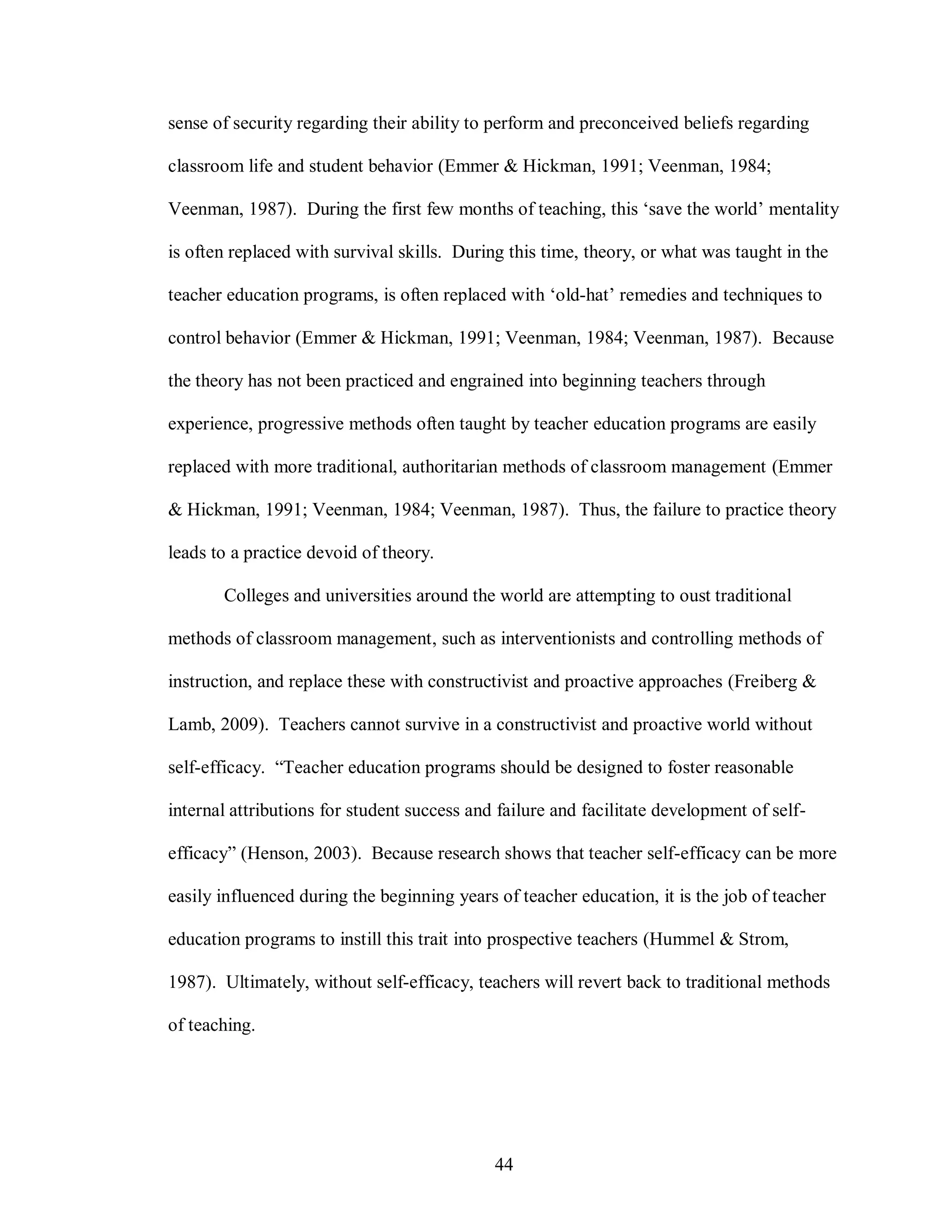 sense of security regarding their ability to perform and preconceived beliefs regarding

classroom life and student behavior (Emmer & Hickman, 1991; Veenman, 1984;

Veenman, 1987). During the first few months of teaching, this ‘save the world’ mentality

is often replaced with survival skills. During this time, theory, or what was taught in the

teacher education programs, is often replaced with ‘old-hat’ remedies and techniques to

control behavior (Emmer & Hickman, 1991; Veenman, 1984; Veenman, 1987). Because

the theory has not been practiced and engrained into beginning teachers through

experience, progressive methods often taught by teacher education programs are easily

replaced with more traditional, authoritarian methods of classroom management (Emmer

& Hickman, 1991; Veenman, 1984; Veenman, 1987). Thus, the failure to practice theory

leads to a practice devoid of theory.

       Colleges and universities around the world are attempting to oust traditional

methods of classroom management, such as interventionists and controlling methods of

instruction, and replace these with constructivist and proactive approaches (Freiberg &

Lamb, 2009). Teachers cannot survive in a constructivist and proactive world without

self-efficacy. “Teacher education programs should be designed to foster reasonable

internal attributions for student success and failure and facilitate development of self-

efficacy” (Henson, 2003). Because research shows that teacher self-efficacy can be more

easily influenced during the beginning years of teacher education, it is the job of teacher

education programs to instill this trait into prospective teachers (Hummel & Strom,

1987). Ultimately, without self-efficacy, teachers will revert back to traditional methods

of teaching.




                                             44
 