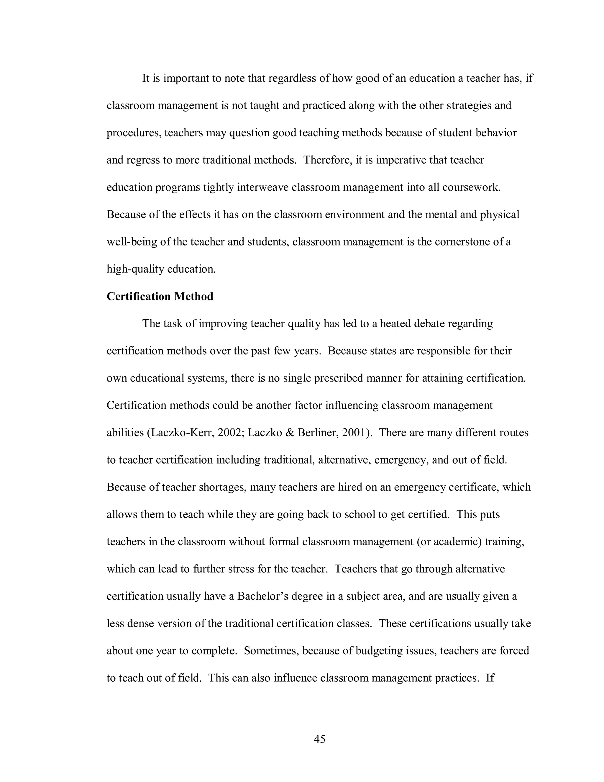 It is important to note that regardless of how good of an education a teacher has, if

classroom management is not taught and practiced along with the other strategies and

procedures, teachers may question good teaching methods because of student behavior

and regress to more traditional methods. Therefore, it is imperative that teacher

education programs tightly interweave classroom management into all coursework.

Because of the effects it has on the classroom environment and the mental and physical

well-being of the teacher and students, classroom management is the cornerstone of a

high-quality education.

Certification Method

       The task of improving teacher quality has led to a heated debate regarding

certification methods over the past few years. Because states are responsible for their

own educational systems, there is no single prescribed manner for attaining certification.

Certification methods could be another factor influencing classroom management

abilities (Laczko-Kerr, 2002; Laczko & Berliner, 2001). There are many different routes

to teacher certification including traditional, alternative, emergency, and out of field.

Because of teacher shortages, many teachers are hired on an emergency certificate, which

allows them to teach while they are going back to school to get certified. This puts

teachers in the classroom without formal classroom management (or academic) training,

which can lead to further stress for the teacher. Teachers that go through alternative

certification usually have a Bachelor’s degree in a subject area, and are usually given a

less dense version of the traditional certification classes. These certifications usually take

about one year to complete. Sometimes, because of budgeting issues, teachers are forced

to teach out of field. This can also influence classroom management practices. If




                                              45
 
