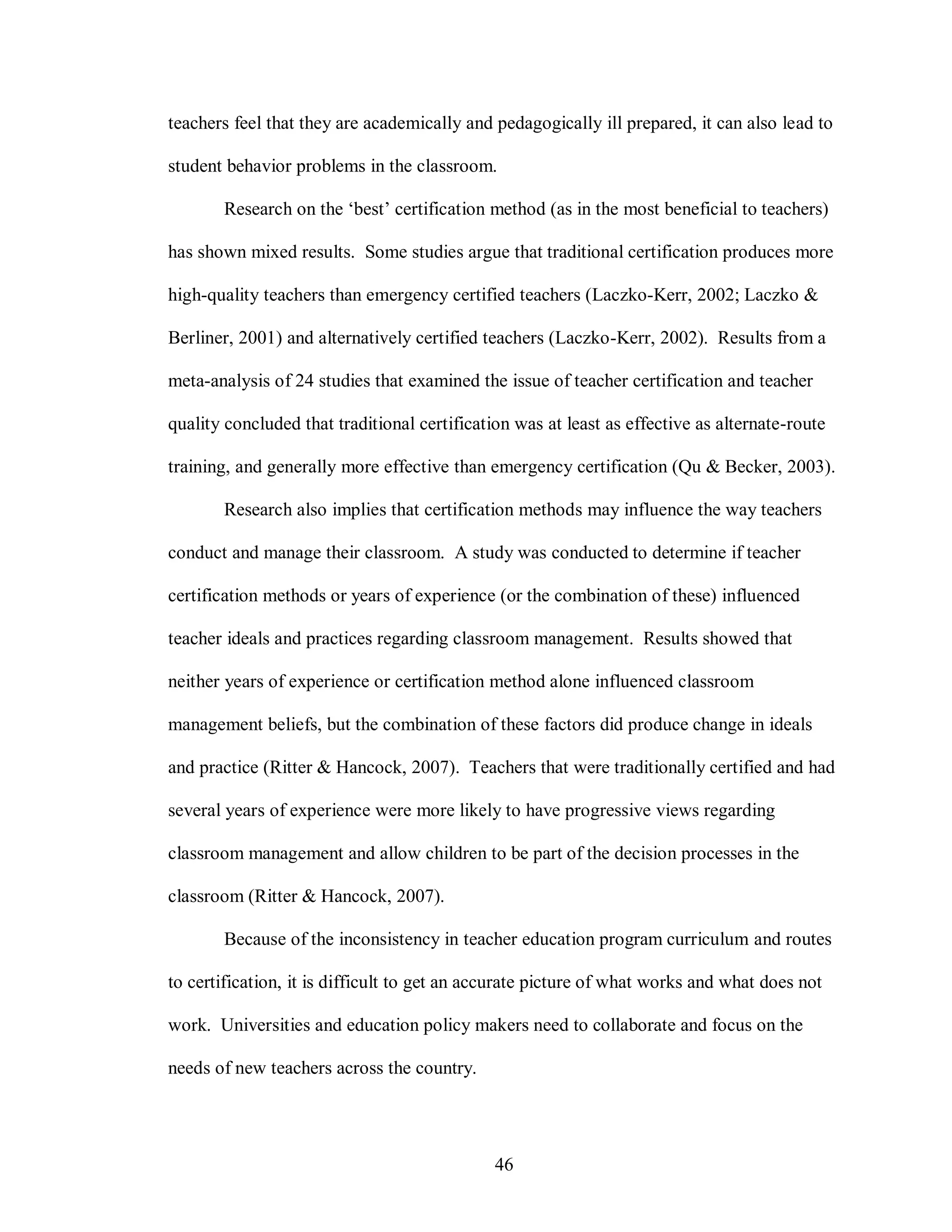 teachers feel that they are academically and pedagogically ill prepared, it can also lead to

student behavior problems in the classroom.

       Research on the ‘best’ certification method (as in the most beneficial to teachers)

has shown mixed results. Some studies argue that traditional certification produces more

high-quality teachers than emergency certified teachers (Laczko-Kerr, 2002; Laczko &

Berliner, 2001) and alternatively certified teachers (Laczko-Kerr, 2002). Results from a

meta-analysis of 24 studies that examined the issue of teacher certification and teacher

quality concluded that traditional certification was at least as effective as alternate-route

training, and generally more effective than emergency certification (Qu & Becker, 2003).

       Research also implies that certification methods may influence the way teachers

conduct and manage their classroom. A study was conducted to determine if teacher

certification methods or years of experience (or the combination of these) influenced

teacher ideals and practices regarding classroom management. Results showed that

neither years of experience or certification method alone influenced classroom

management beliefs, but the combination of these factors did produce change in ideals

and practice (Ritter & Hancock, 2007). Teachers that were traditionally certified and had

several years of experience were more likely to have progressive views regarding

classroom management and allow children to be part of the decision processes in the

classroom (Ritter & Hancock, 2007).

       Because of the inconsistency in teacher education program curriculum and routes

to certification, it is difficult to get an accurate picture of what works and what does not

work. Universities and education policy makers need to collaborate and focus on the

needs of new teachers across the country.




                                              46
 