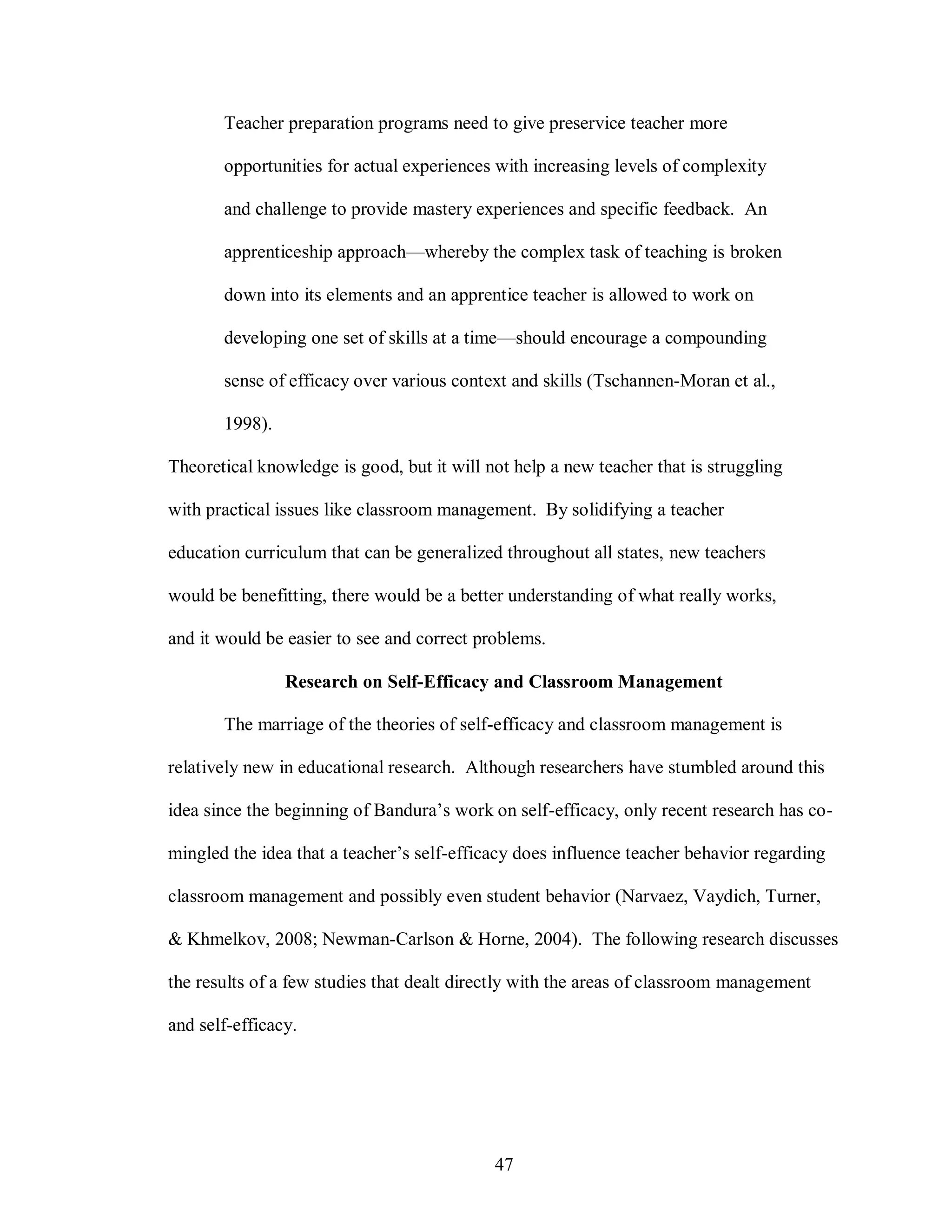 Teacher preparation programs need to give preservice teacher more

       opportunities for actual experiences with increasing levels of complexity

       and challenge to provide mastery experiences and specific feedback. An

       apprenticeship approach—whereby the complex task of teaching is broken

       down into its elements and an apprentice teacher is allowed to work on

       developing one set of skills at a time—should encourage a compounding

       sense of efficacy over various context and skills (Tschannen-Moran et al.,

       1998).

Theoretical knowledge is good, but it will not help a new teacher that is struggling

with practical issues like classroom management. By solidifying a teacher

education curriculum that can be generalized throughout all states, new teachers

would be benefitting, there would be a better understanding of what really works,

and it would be easier to see and correct problems.

                Research on Self-Efficacy and Classroom Management

       The marriage of the theories of self-efficacy and classroom management is

relatively new in educational research. Although researchers have stumbled around this

idea since the beginning of Bandura’s work on self-efficacy, only recent research has co-

mingled the idea that a teacher’s self-efficacy does influence teacher behavior regarding

classroom management and possibly even student behavior (Narvaez, Vaydich, Turner,

& Khmelkov, 2008; Newman-Carlson & Horne, 2004). The following research discusses

the results of a few studies that dealt directly with the areas of classroom management

and self-efficacy.




                                            47
 