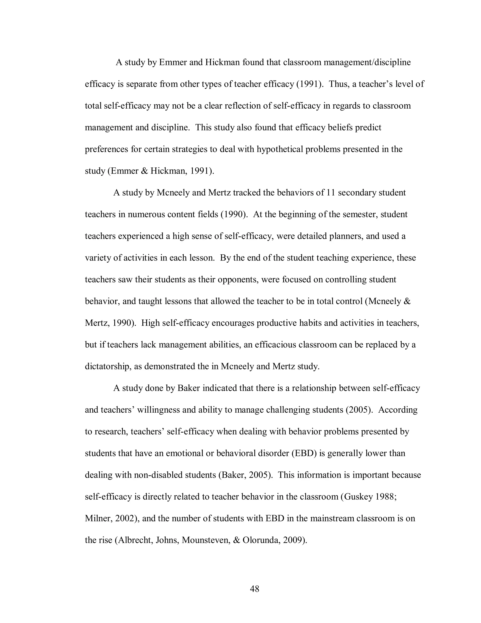 A study by Emmer and Hickman found that classroom management/discipline

efficacy is separate from other types of teacher efficacy (1991). Thus, a teacher’s level of

total self-efficacy may not be a clear reflection of self-efficacy in regards to classroom

management and discipline. This study also found that efficacy beliefs predict

preferences for certain strategies to deal with hypothetical problems presented in the

study (Emmer & Hickman, 1991).

       A study by Mcneely and Mertz tracked the behaviors of 11 secondary student

teachers in numerous content fields (1990). At the beginning of the semester, student

teachers experienced a high sense of self-efficacy, were detailed planners, and used a

variety of activities in each lesson. By the end of the student teaching experience, these

teachers saw their students as their opponents, were focused on controlling student

behavior, and taught lessons that allowed the teacher to be in total control (Mcneely &

Mertz, 1990). High self-efficacy encourages productive habits and activities in teachers,

but if teachers lack management abilities, an efficacious classroom can be replaced by a

dictatorship, as demonstrated the in Mcneely and Mertz study.

       A study done by Baker indicated that there is a relationship between self-efficacy

and teachers’ willingness and ability to manage challenging students (2005). According

to research, teachers’ self-efficacy when dealing with behavior problems presented by

students that have an emotional or behavioral disorder (EBD) is generally lower than

dealing with non-disabled students (Baker, 2005). This information is important because

self-efficacy is directly related to teacher behavior in the classroom (Guskey 1988;

Milner, 2002), and the number of students with EBD in the mainstream classroom is on

the rise (Albrecht, Johns, Mounsteven, & Olorunda, 2009).




                                             48
 