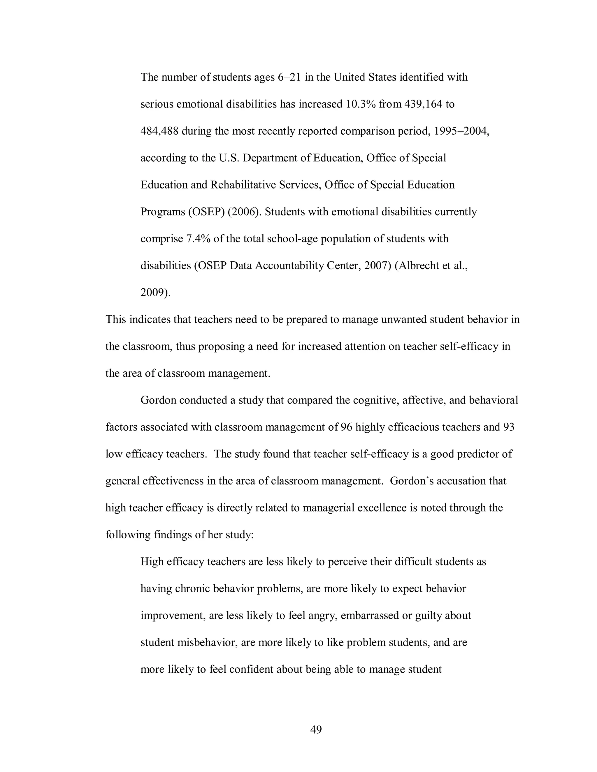 The number of students ages 6–21 in the United States identified with

       serious emotional disabilities has increased 10.3% from 439,164 to

       484,488 during the most recently reported comparison period, 1995–2004,

       according to the U.S. Department of Education, Office of Special

       Education and Rehabilitative Services, Office of Special Education

       Programs (OSEP) (2006). Students with emotional disabilities currently

       comprise 7.4% of the total school-age population of students with

       disabilities (OSEP Data Accountability Center, 2007) (Albrecht et al.,

       2009).

This indicates that teachers need to be prepared to manage unwanted student behavior in

the classroom, thus proposing a need for increased attention on teacher self-efficacy in

the area of classroom management.

       Gordon conducted a study that compared the cognitive, affective, and behavioral

factors associated with classroom management of 96 highly efficacious teachers and 93

low efficacy teachers. The study found that teacher self-efficacy is a good predictor of

general effectiveness in the area of classroom management. Gordon’s accusation that

high teacher efficacy is directly related to managerial excellence is noted through the

following findings of her study:

       High efficacy teachers are less likely to perceive their difficult students as

       having chronic behavior problems, are more likely to expect behavior

       improvement, are less likely to feel angry, embarrassed or guilty about

       student misbehavior, are more likely to like problem students, and are

       more likely to feel confident about being able to manage student




                                             49
 