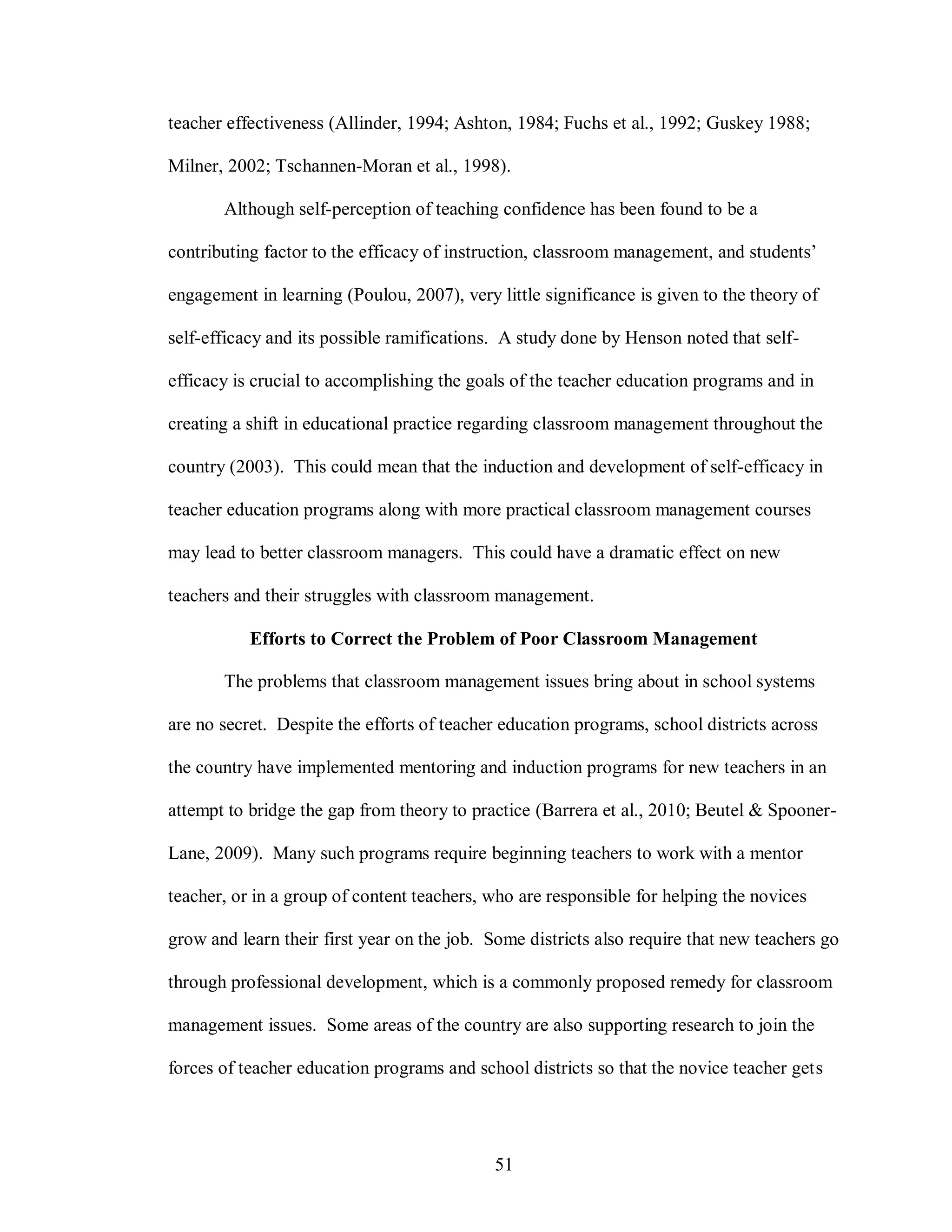 teacher effectiveness (Allinder, 1994; Ashton, 1984; Fuchs et al., 1992; Guskey 1988;

Milner, 2002; Tschannen-Moran et al., 1998).

       Although self-perception of teaching confidence has been found to be a

contributing factor to the efficacy of instruction, classroom management, and students’

engagement in learning (Poulou, 2007), very little significance is given to the theory of

self-efficacy and its possible ramifications. A study done by Henson noted that self-

efficacy is crucial to accomplishing the goals of the teacher education programs and in

creating a shift in educational practice regarding classroom management throughout the

country (2003). This could mean that the induction and development of self-efficacy in

teacher education programs along with more practical classroom management courses

may lead to better classroom managers. This could have a dramatic effect on new

teachers and their struggles with classroom management.

           Efforts to Correct the Problem of Poor Classroom Management

       The problems that classroom management issues bring about in school systems

are no secret. Despite the efforts of teacher education programs, school districts across

the country have implemented mentoring and induction programs for new teachers in an

attempt to bridge the gap from theory to practice (Barrera et al., 2010; Beutel & Spooner-

Lane, 2009). Many such programs require beginning teachers to work with a mentor

teacher, or in a group of content teachers, who are responsible for helping the novices

grow and learn their first year on the job. Some districts also require that new teachers go

through professional development, which is a commonly proposed remedy for classroom

management issues. Some areas of the country are also supporting research to join the

forces of teacher education programs and school districts so that the novice teacher gets




                                            51
 