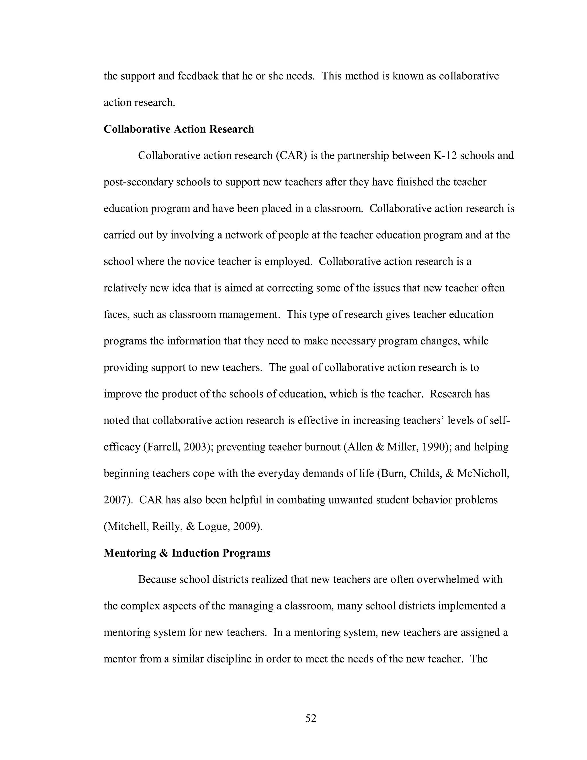 the support and feedback that he or she needs. This method is known as collaborative

action research.

Collaborative Action Research

       Collaborative action research (CAR) is the partnership between K-12 schools and

post-secondary schools to support new teachers after they have finished the teacher

education program and have been placed in a classroom. Collaborative action research is

carried out by involving a network of people at the teacher education program and at the

school where the novice teacher is employed. Collaborative action research is a

relatively new idea that is aimed at correcting some of the issues that new teacher often

faces, such as classroom management. This type of research gives teacher education

programs the information that they need to make necessary program changes, while

providing support to new teachers. The goal of collaborative action research is to

improve the product of the schools of education, which is the teacher. Research has

noted that collaborative action research is effective in increasing teachers’ levels of self-

efficacy (Farrell, 2003); preventing teacher burnout (Allen & Miller, 1990); and helping

beginning teachers cope with the everyday demands of life (Burn, Childs, & McNicholl,

2007). CAR has also been helpful in combating unwanted student behavior problems

(Mitchell, Reilly, & Logue, 2009).

Mentoring & Induction Programs

       Because school districts realized that new teachers are often overwhelmed with

the complex aspects of the managing a classroom, many school districts implemented a

mentoring system for new teachers. In a mentoring system, new teachers are assigned a

mentor from a similar discipline in order to meet the needs of the new teacher. The




                                              52
 