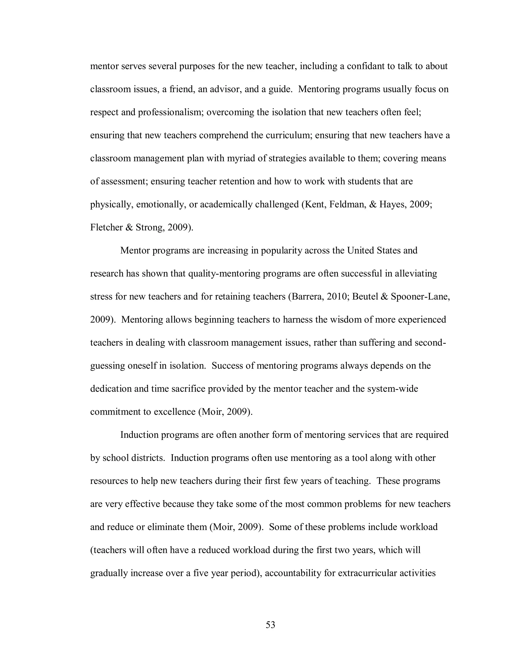 mentor serves several purposes for the new teacher, including a confidant to talk to about

classroom issues, a friend, an advisor, and a guide. Mentoring programs usually focus on

respect and professionalism; overcoming the isolation that new teachers often feel;

ensuring that new teachers comprehend the curriculum; ensuring that new teachers have a

classroom management plan with myriad of strategies available to them; covering means

of assessment; ensuring teacher retention and how to work with students that are

physically, emotionally, or academically challenged (Kent, Feldman, & Hayes, 2009;

Fletcher & Strong, 2009).

       Mentor programs are increasing in popularity across the United States and

research has shown that quality-mentoring programs are often successful in alleviating

stress for new teachers and for retaining teachers (Barrera, 2010; Beutel & Spooner-Lane,

2009). Mentoring allows beginning teachers to harness the wisdom of more experienced

teachers in dealing with classroom management issues, rather than suffering and second-

guessing oneself in isolation. Success of mentoring programs always depends on the

dedication and time sacrifice provided by the mentor teacher and the system-wide

commitment to excellence (Moir, 2009).

       Induction programs are often another form of mentoring services that are required

by school districts. Induction programs often use mentoring as a tool along with other

resources to help new teachers during their first few years of teaching. These programs

are very effective because they take some of the most common problems for new teachers

and reduce or eliminate them (Moir, 2009). Some of these problems include workload

(teachers will often have a reduced workload during the first two years, which will

gradually increase over a five year period), accountability for extracurricular activities




                                             53
 