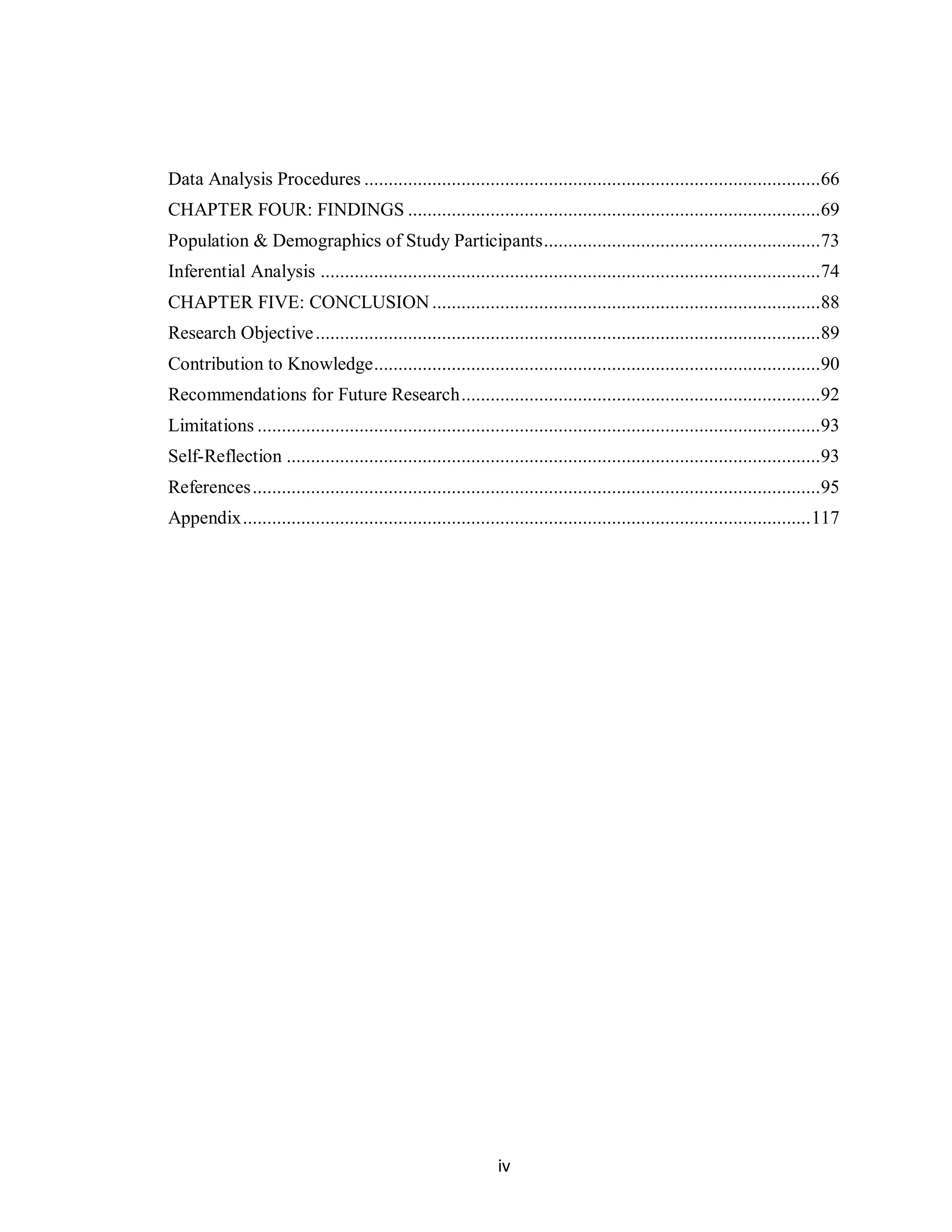 Data Analysis Procedures .............................................................................................. 66
CHAPTER FOUR: FINDINGS ..................................................................................... 69
Population & Demographics of Study Participants ......................................................... 73
Inferential Analysis ....................................................................................................... 74
CHAPTER FIVE: CONCLUSION ................................................................................ 88
Research Objective ........................................................................................................ 89
Contribution to Knowledge ............................................................................................ 90
Recommendations for Future Research .......................................................................... 92
Limitations .................................................................................................................... 93
Self-Reflection .............................................................................................................. 93
References ..................................................................................................................... 95
Appendix ..................................................................................................................... 117




                                                                iv
 