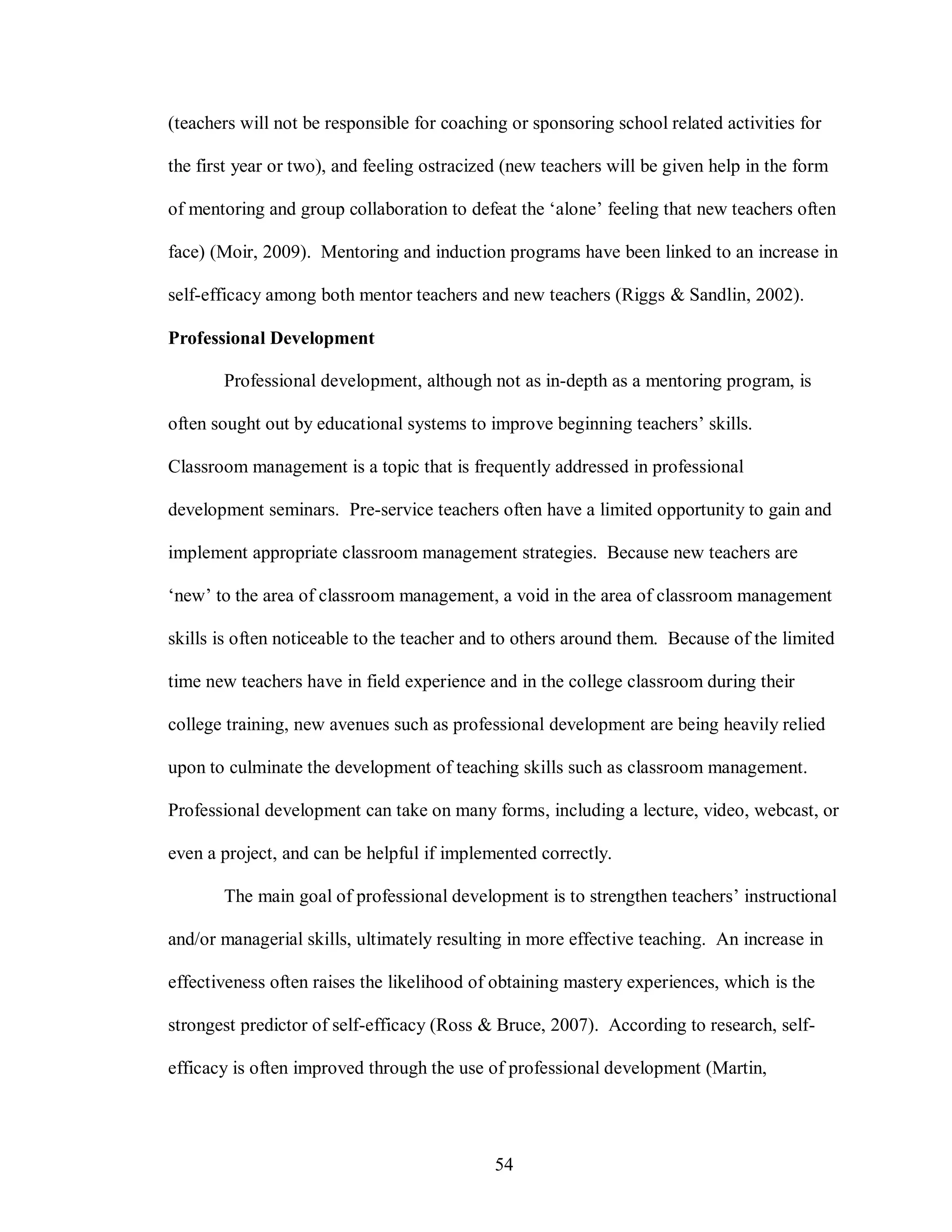 (teachers will not be responsible for coaching or sponsoring school related activities for

the first year or two), and feeling ostracized (new teachers will be given help in the form

of mentoring and group collaboration to defeat the ‘alone’ feeling that new teachers often

face) (Moir, 2009). Mentoring and induction programs have been linked to an increase in

self-efficacy among both mentor teachers and new teachers (Riggs & Sandlin, 2002).

Professional Development

       Professional development, although not as in-depth as a mentoring program, is

often sought out by educational systems to improve beginning teachers’ skills.

Classroom management is a topic that is frequently addressed in professional

development seminars. Pre-service teachers often have a limited opportunity to gain and

implement appropriate classroom management strategies. Because new teachers are

‘new’ to the area of classroom management, a void in the area of classroom management

skills is often noticeable to the teacher and to others around them. Because of the limited

time new teachers have in field experience and in the college classroom during their

college training, new avenues such as professional development are being heavily relied

upon to culminate the development of teaching skills such as classroom management.

Professional development can take on many forms, including a lecture, video, webcast, or

even a project, and can be helpful if implemented correctly.

       The main goal of professional development is to strengthen teachers’ instructional

and/or managerial skills, ultimately resulting in more effective teaching. An increase in

effectiveness often raises the likelihood of obtaining mastery experiences, which is the

strongest predictor of self-efficacy (Ross & Bruce, 2007). According to research, self-

efficacy is often improved through the use of professional development (Martin,




                                             54
 