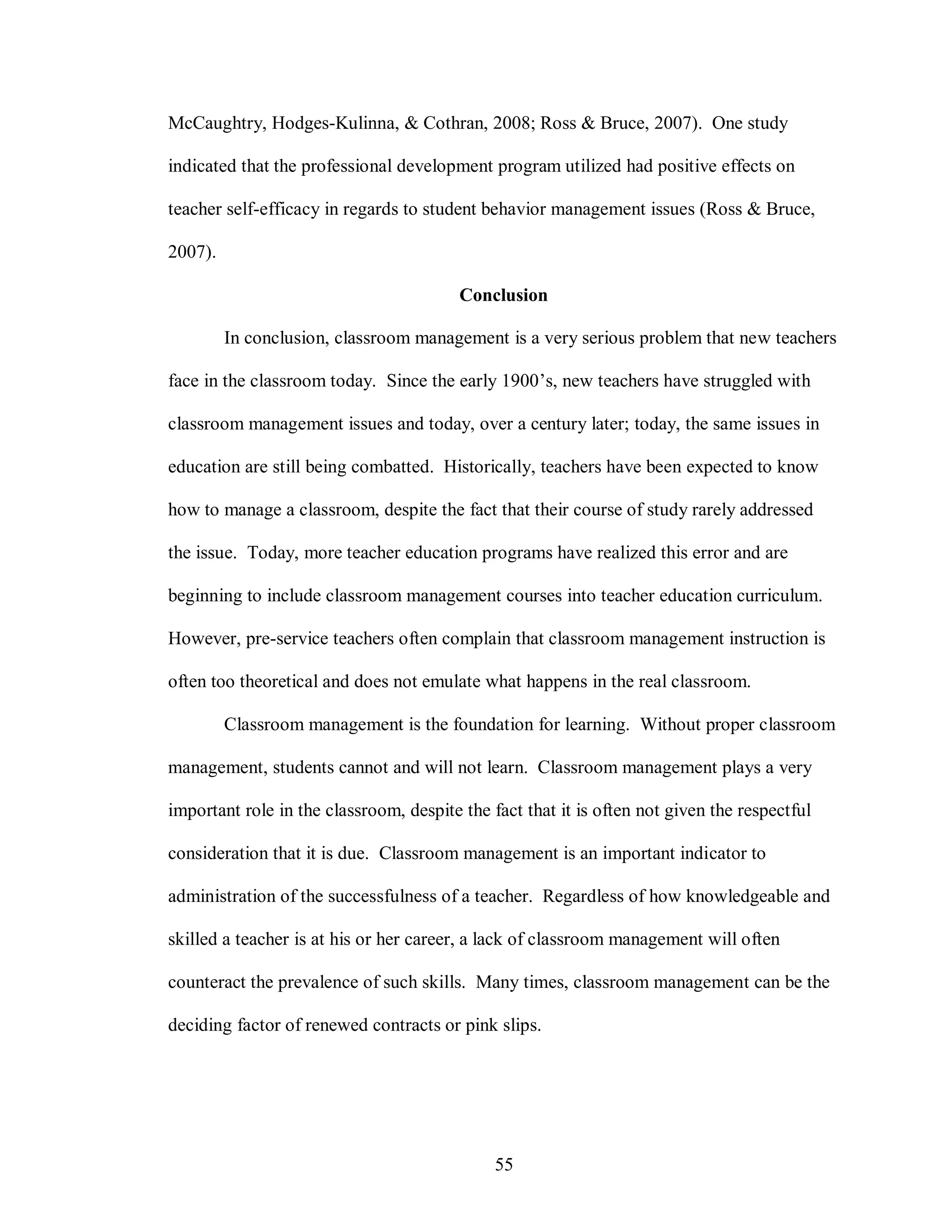 McCaughtry, Hodges-Kulinna, & Cothran, 2008; Ross & Bruce, 2007). One study

indicated that the professional development program utilized had positive effects on

teacher self-efficacy in regards to student behavior management issues (Ross & Bruce,

2007).

                                         Conclusion

         In conclusion, classroom management is a very serious problem that new teachers

face in the classroom today. Since the early 1900’s, new teachers have struggled with

classroom management issues and today, over a century later; today, the same issues in

education are still being combatted. Historically, teachers have been expected to know

how to manage a classroom, despite the fact that their course of study rarely addressed

the issue. Today, more teacher education programs have realized this error and are

beginning to include classroom management courses into teacher education curriculum.

However, pre-service teachers often complain that classroom management instruction is

often too theoretical and does not emulate what happens in the real classroom.

         Classroom management is the foundation for learning. Without proper classroom

management, students cannot and will not learn. Classroom management plays a very

important role in the classroom, despite the fact that it is often not given the respectful

consideration that it is due. Classroom management is an important indicator to

administration of the successfulness of a teacher. Regardless of how knowledgeable and

skilled a teacher is at his or her career, a lack of classroom management will often

counteract the prevalence of such skills. Many times, classroom management can be the

deciding factor of renewed contracts or pink slips.




                                              55
 