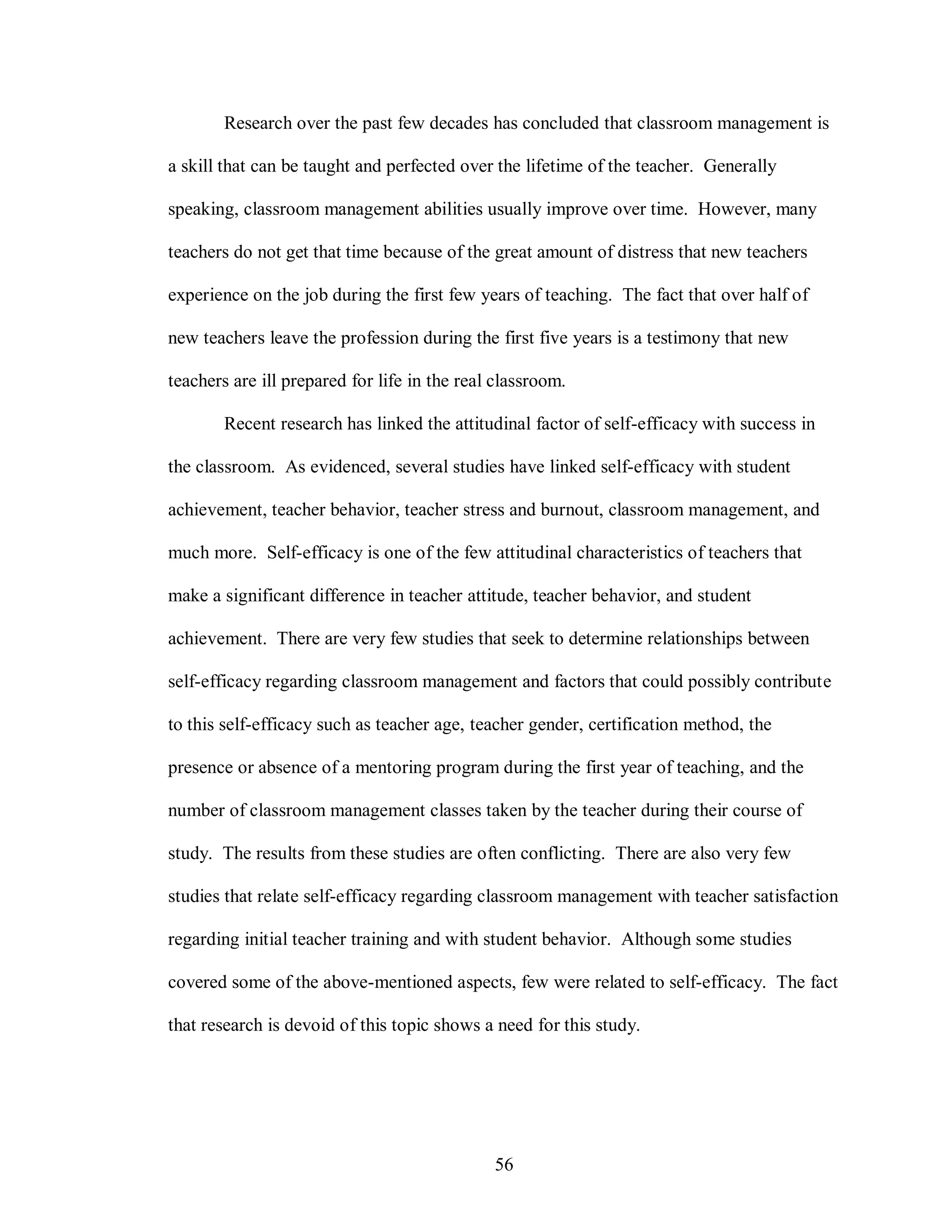 Research over the past few decades has concluded that classroom management is

a skill that can be taught and perfected over the lifetime of the teacher. Generally

speaking, classroom management abilities usually improve over time. However, many

teachers do not get that time because of the great amount of distress that new teachers

experience on the job during the first few years of teaching. The fact that over half of

new teachers leave the profession during the first five years is a testimony that new

teachers are ill prepared for life in the real classroom.

        Recent research has linked the attitudinal factor of self-efficacy with success in

the classroom. As evidenced, several studies have linked self-efficacy with student

achievement, teacher behavior, teacher stress and burnout, classroom management, and

much more. Self-efficacy is one of the few attitudinal characteristics of teachers that

make a significant difference in teacher attitude, teacher behavior, and student

achievement. There are very few studies that seek to determine relationships between

self-efficacy regarding classroom management and factors that could possibly contribute

to this self-efficacy such as teacher age, teacher gender, certification method, the

presence or absence of a mentoring program during the first year of teaching, and the

number of classroom management classes taken by the teacher during their course of

study. The results from these studies are often conflicting. There are also very few

studies that relate self-efficacy regarding classroom management with teacher satisfaction

regarding initial teacher training and with student behavior. Although some studies

covered some of the above-mentioned aspects, few were related to self-efficacy. The fact

that research is devoid of this topic shows a need for this study.




                                              56
 