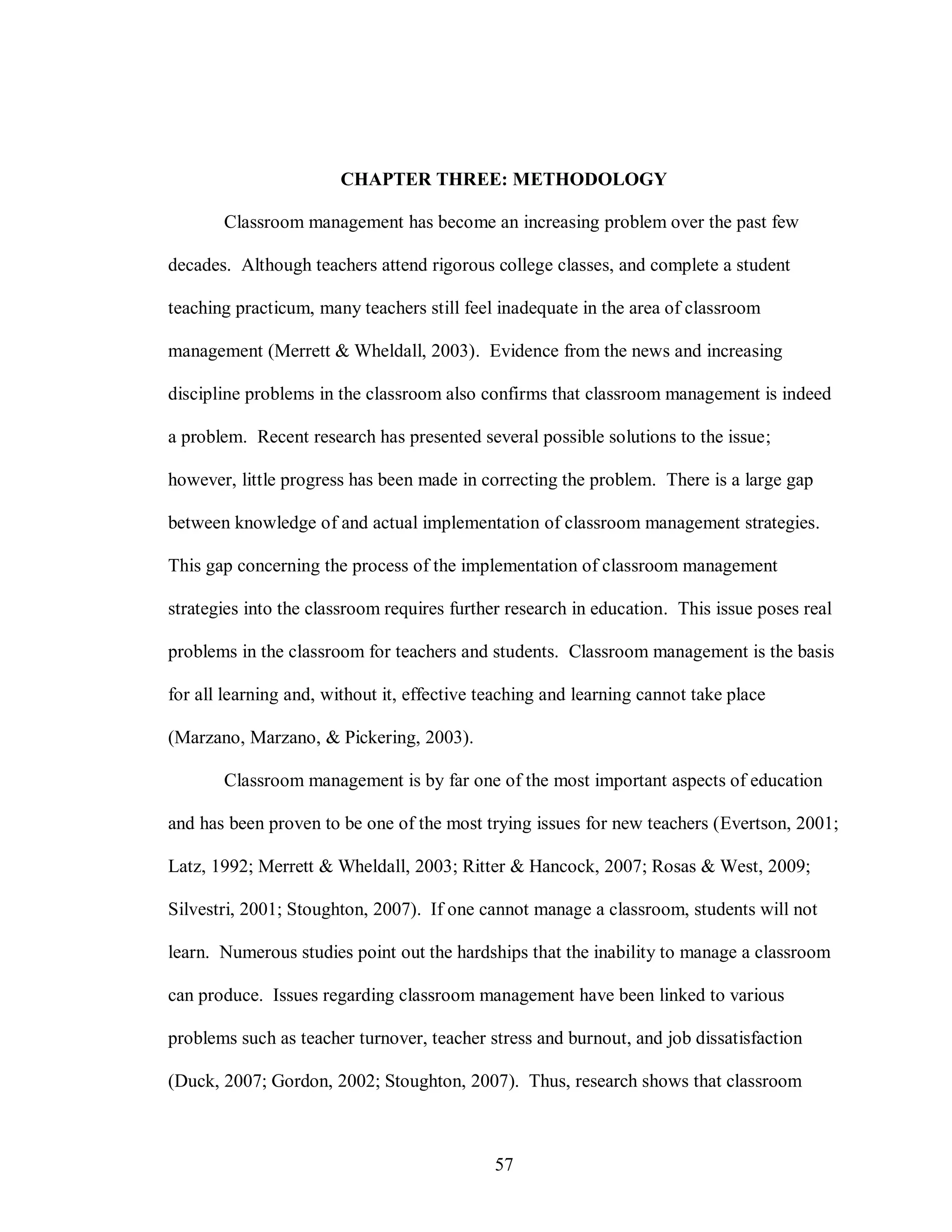 CHAPTER THREE: METHODOLOGY

       Classroom management has become an increasing problem over the past few

decades. Although teachers attend rigorous college classes, and complete a student

teaching practicum, many teachers still feel inadequate in the area of classroom

management (Merrett & Wheldall, 2003). Evidence from the news and increasing

discipline problems in the classroom also confirms that classroom management is indeed

a problem. Recent research has presented several possible solutions to the issue;

however, little progress has been made in correcting the problem. There is a large gap

between knowledge of and actual implementation of classroom management strategies.

This gap concerning the process of the implementation of classroom management

strategies into the classroom requires further research in education. This issue poses real

problems in the classroom for teachers and students. Classroom management is the basis

for all learning and, without it, effective teaching and learning cannot take place

(Marzano, Marzano, & Pickering, 2003).

       Classroom management is by far one of the most important aspects of education

and has been proven to be one of the most trying issues for new teachers (Evertson, 2001;

Latz, 1992; Merrett & Wheldall, 2003; Ritter & Hancock, 2007; Rosas & West, 2009;

Silvestri, 2001; Stoughton, 2007). If one cannot manage a classroom, students will not

learn. Numerous studies point out the hardships that the inability to manage a classroom

can produce. Issues regarding classroom management have been linked to various

problems such as teacher turnover, teacher stress and burnout, and job dissatisfaction

(Duck, 2007; Gordon, 2002; Stoughton, 2007). Thus, research shows that classroom



                                             57
 