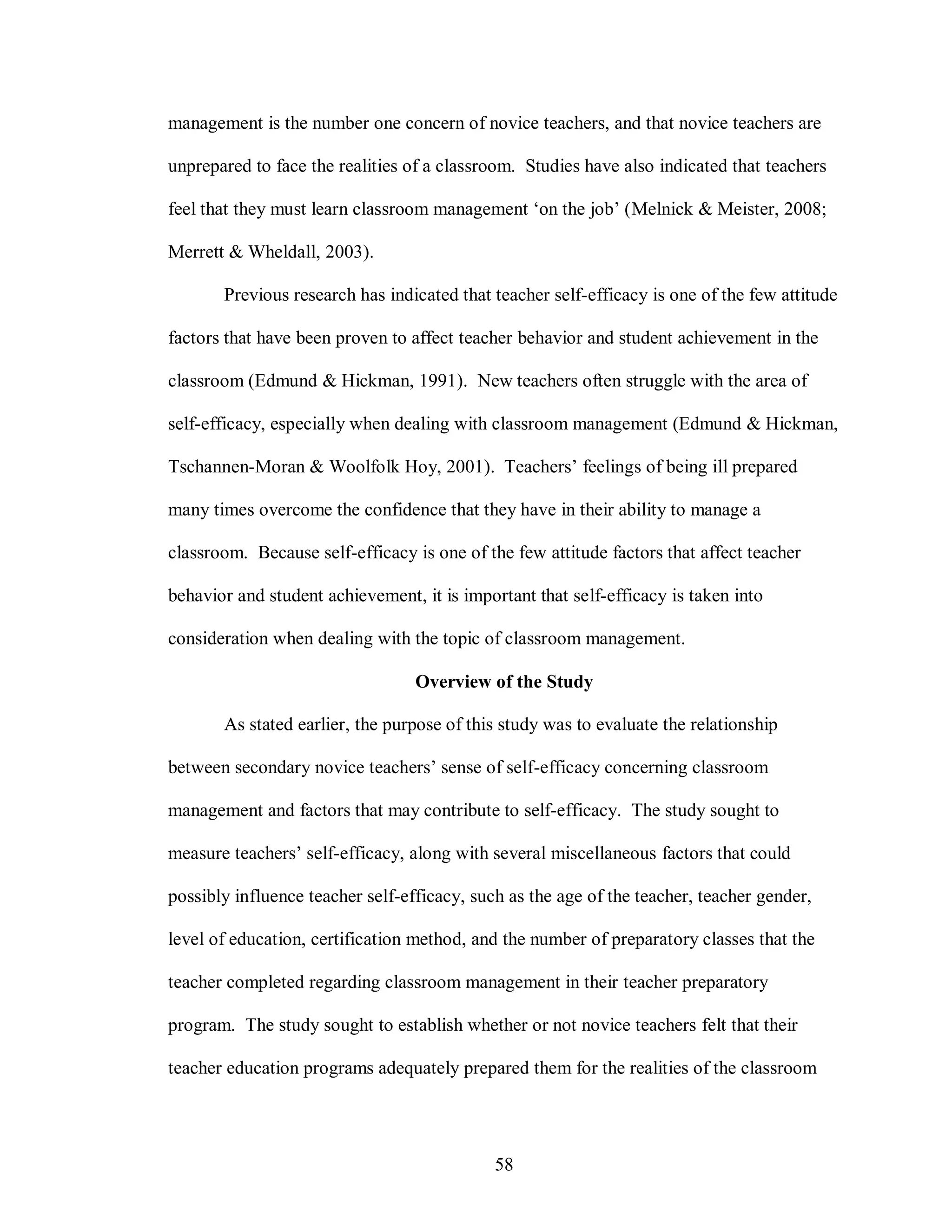 management is the number one concern of novice teachers, and that novice teachers are

unprepared to face the realities of a classroom. Studies have also indicated that teachers

feel that they must learn classroom management ‘on the job’ (Melnick & Meister, 2008;

Merrett & Wheldall, 2003).

       Previous research has indicated that teacher self-efficacy is one of the few attitude

factors that have been proven to affect teacher behavior and student achievement in the

classroom (Edmund & Hickman, 1991). New teachers often struggle with the area of

self-efficacy, especially when dealing with classroom management (Edmund & Hickman,

Tschannen-Moran & Woolfolk Hoy, 2001). Teachers’ feelings of being ill prepared

many times overcome the confidence that they have in their ability to manage a

classroom. Because self-efficacy is one of the few attitude factors that affect teacher

behavior and student achievement, it is important that self-efficacy is taken into

consideration when dealing with the topic of classroom management.

                                  Overview of the Study

       As stated earlier, the purpose of this study was to evaluate the relationship

between secondary novice teachers’ sense of self-efficacy concerning classroom

management and factors that may contribute to self-efficacy. The study sought to

measure teachers’ self-efficacy, along with several miscellaneous factors that could

possibly influence teacher self-efficacy, such as the age of the teacher, teacher gender,

level of education, certification method, and the number of preparatory classes that the

teacher completed regarding classroom management in their teacher preparatory

program. The study sought to establish whether or not novice teachers felt that their

teacher education programs adequately prepared them for the realities of the classroom




                                             58
 