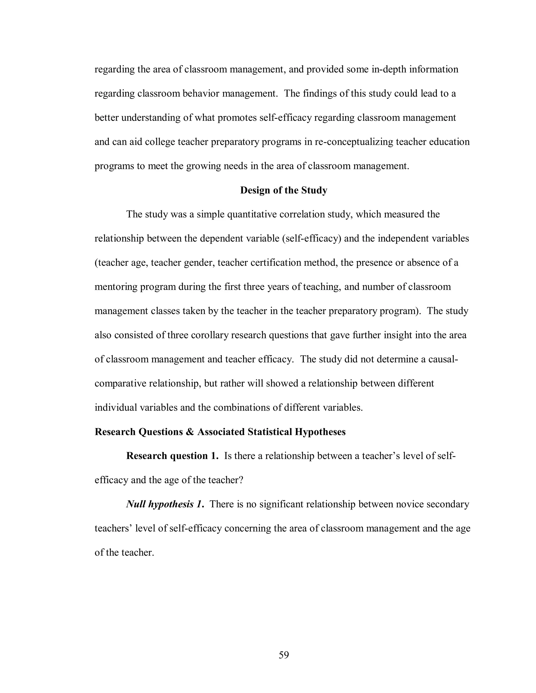 regarding the area of classroom management, and provided some in-depth information

regarding classroom behavior management. The findings of this study could lead to a

better understanding of what promotes self-efficacy regarding classroom management

and can aid college teacher preparatory programs in re-conceptualizing teacher education

programs to meet the growing needs in the area of classroom management.

                                   Design of the Study

       The study was a simple quantitative correlation study, which measured the

relationship between the dependent variable (self-efficacy) and the independent variables

(teacher age, teacher gender, teacher certification method, the presence or absence of a

mentoring program during the first three years of teaching, and number of classroom

management classes taken by the teacher in the teacher preparatory program). The study

also consisted of three corollary research questions that gave further insight into the area

of classroom management and teacher efficacy. The study did not determine a causal-

comparative relationship, but rather will showed a relationship between different

individual variables and the combinations of different variables.

Research Questions & Associated Statistical Hypotheses

       Research question 1. Is there a relationship between a teacher’s level of self-

efficacy and the age of the teacher?

       Null hypothesis 1. There is no significant relationship between novice secondary

teachers’ level of self-efficacy concerning the area of classroom management and the age

of the teacher.




                                             59
 