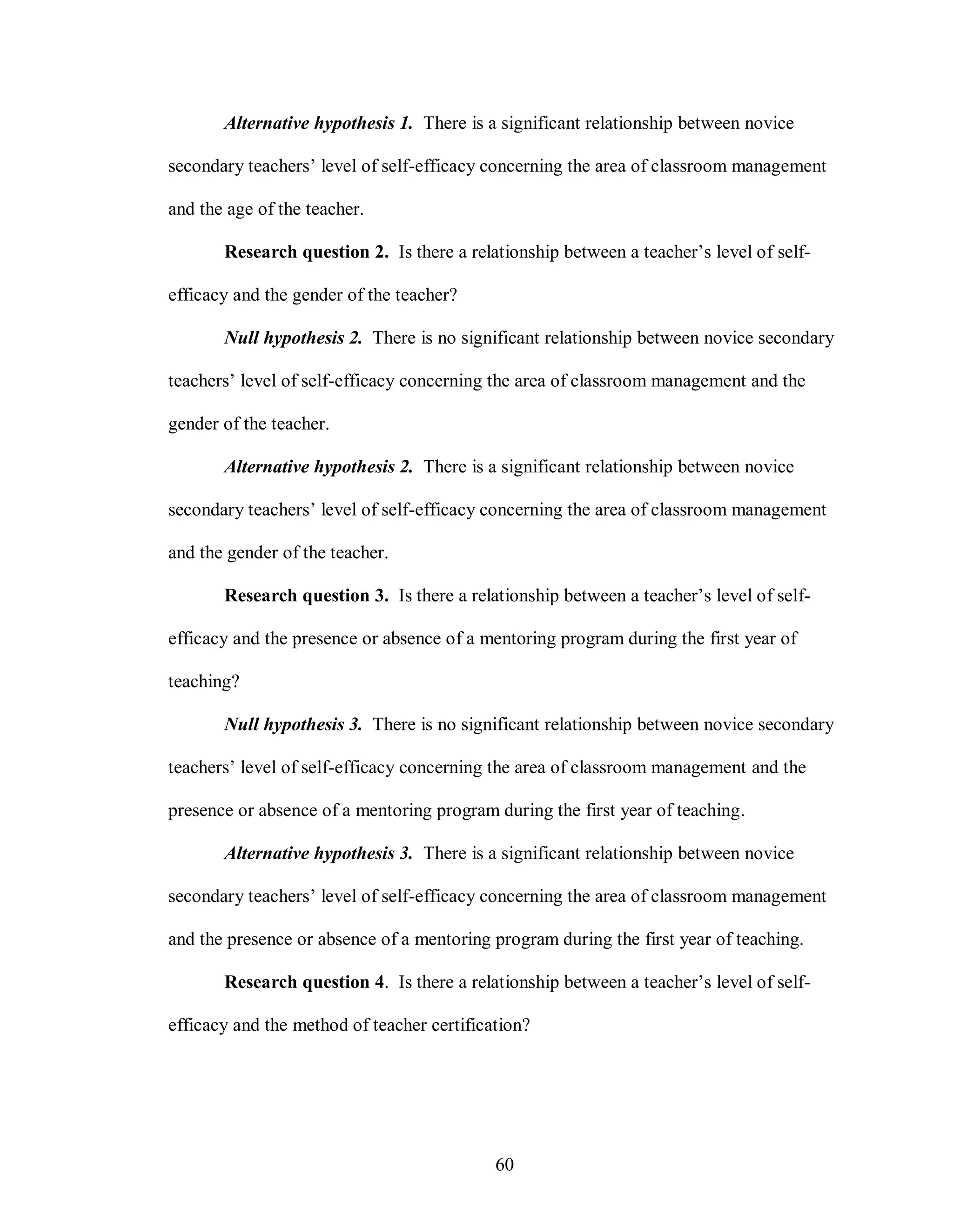 Alternative hypothesis 1. There is a significant relationship between novice

secondary teachers’ level of self-efficacy concerning the area of classroom management

and the age of the teacher.

       Research question 2. Is there a relationship between a teacher’s level of self-

efficacy and the gender of the teacher?

       Null hypothesis 2. There is no significant relationship between novice secondary

teachers’ level of self-efficacy concerning the area of classroom management and the

gender of the teacher.

       Alternative hypothesis 2. There is a significant relationship between novice

secondary teachers’ level of self-efficacy concerning the area of classroom management

and the gender of the teacher.

       Research question 3. Is there a relationship between a teacher’s level of self-

efficacy and the presence or absence of a mentoring program during the first year of

teaching?

       Null hypothesis 3. There is no significant relationship between novice secondary

teachers’ level of self-efficacy concerning the area of classroom management and the

presence or absence of a mentoring program during the first year of teaching.

       Alternative hypothesis 3. There is a significant relationship between novice

secondary teachers’ level of self-efficacy concerning the area of classroom management

and the presence or absence of a mentoring program during the first year of teaching.

       Research question 4. Is there a relationship between a teacher’s level of self-

efficacy and the method of teacher certification?




                                            60
 
