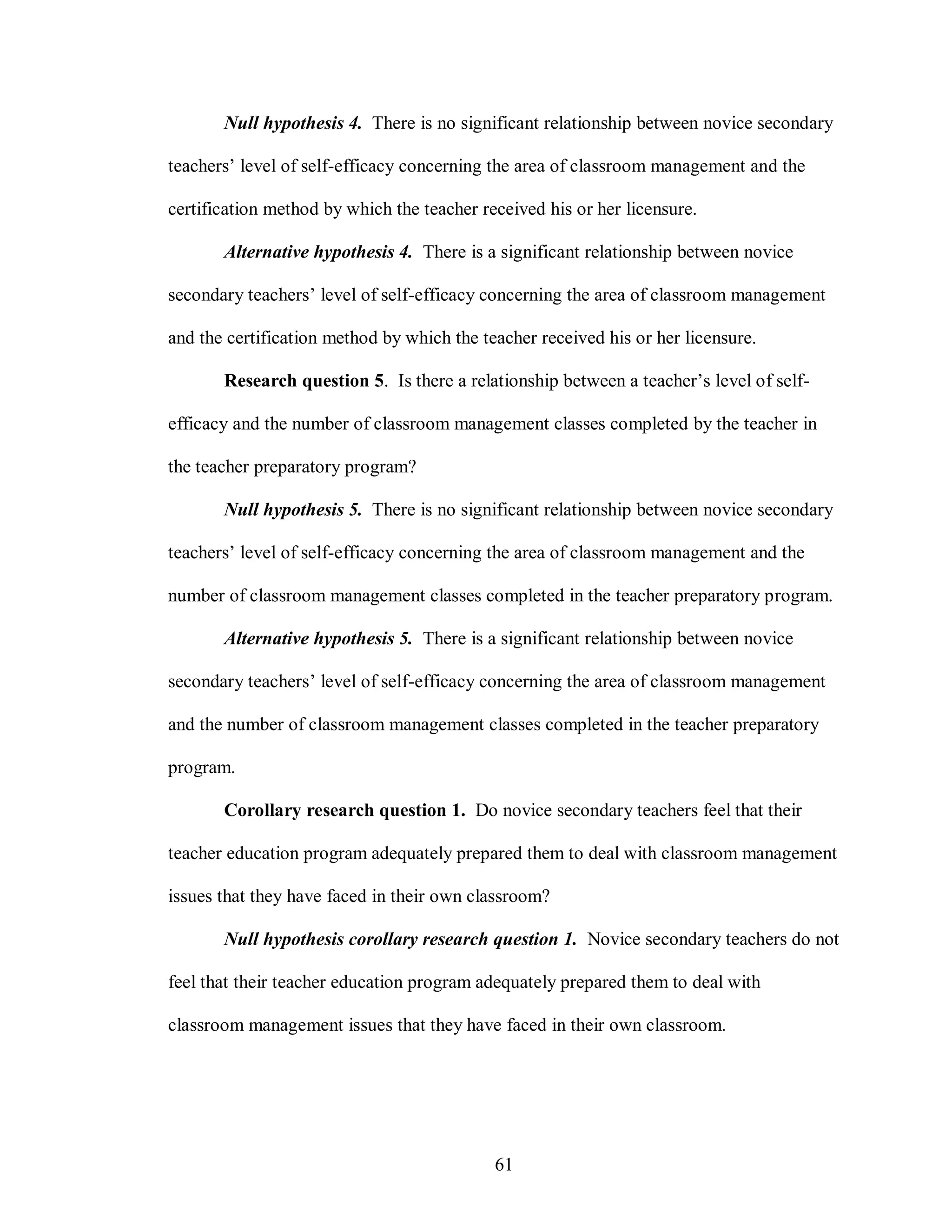 Null hypothesis 4. There is no significant relationship between novice secondary

teachers’ level of self-efficacy concerning the area of classroom management and the

certification method by which the teacher received his or her licensure.

       Alternative hypothesis 4. There is a significant relationship between novice

secondary teachers’ level of self-efficacy concerning the area of classroom management

and the certification method by which the teacher received his or her licensure.

       Research question 5. Is there a relationship between a teacher’s level of self-

efficacy and the number of classroom management classes completed by the teacher in

the teacher preparatory program?

       Null hypothesis 5. There is no significant relationship between novice secondary

teachers’ level of self-efficacy concerning the area of classroom management and the

number of classroom management classes completed in the teacher preparatory program.

       Alternative hypothesis 5. There is a significant relationship between novice

secondary teachers’ level of self-efficacy concerning the area of classroom management

and the number of classroom management classes completed in the teacher preparatory

program.

       Corollary research question 1. Do novice secondary teachers feel that their

teacher education program adequately prepared them to deal with classroom management

issues that they have faced in their own classroom?

       Null hypothesis corollary research question 1. Novice secondary teachers do not

feel that their teacher education program adequately prepared them to deal with

classroom management issues that they have faced in their own classroom.




                                            61
 